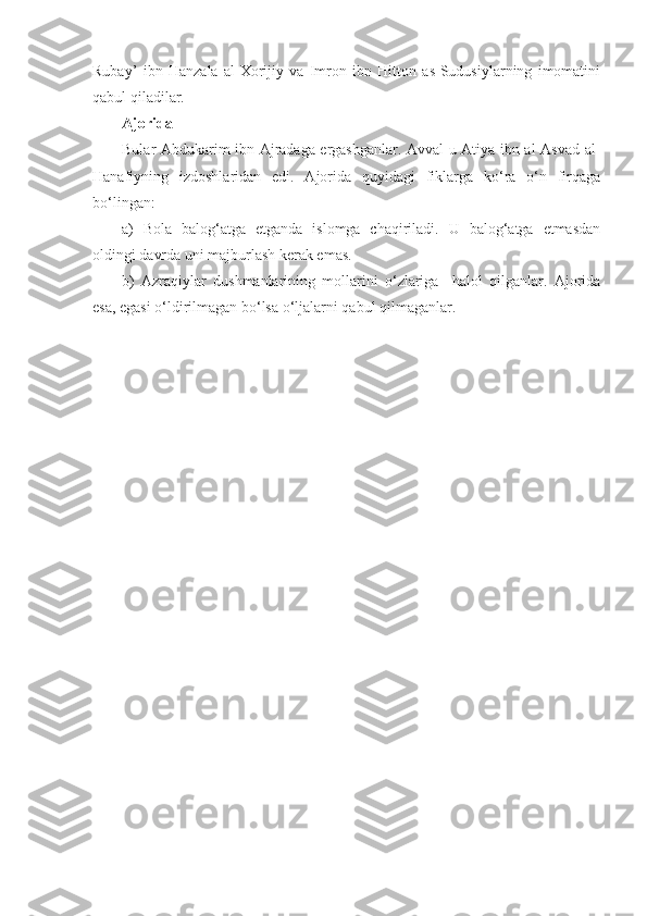 Rubay’   ibn   Hanzala   al-Xorijiy   va   Imron   ibn   Hitton   as-Sudusiylarning   imomatini
qabul qiladilar.
Ajorida 
Bular Abdukarim ibn Ajradaga ergashganlar. Avval u Atiya ibn al-Asvad al-
Hanafiyning   izdoshlaridan   edi.   Ajorida   quyidagi   fiklarga   ko‘ra   o‘n   firqaga
bo‘lingan:
a)   Bola   balog‘atga   etganda   islomga   chaqiriladi.   U   balog‘atga   etmasdan
oldingi davrda uni majburlash kerak emas.
b)   Azraqiylar   dushmanlarining   mollarini   o‘zlariga     halol   qilganlar.   Ajorida
esa, egasi o‘ldirilmagan bo‘lsa o‘ljalarni qabul qilmaganlar. 