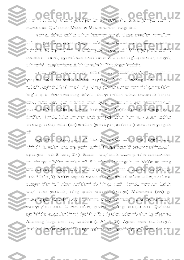 jo   qilmoq,   qulay   sharoit   yaratilgandan   so‘nggina   shu   asosda   jamiyat   qurmoq
mumkin edi. Qur’onning Makka va Madina suralari bunga dalil.
Islomga   da’vat   arablar   uchun   batamom   yangi,   ularga   avvallari   noma’lum
bo‘lgan   yoki   ular   ishonmaydigan   ba’zi   tushunchalarni   olib   keldi.   Ularning
birinchisi   va   eng   muhimi   -   «vahdoniyat»-   yakka   xudolikning   yangicha   talqini,
ikkinchisi - oxirat, qiyomat kuni hisob berish va u bilan bog‘liq narsalar, nihoyat,
uchinchisi - payg‘ambarga Allohdan vahy bo‘lib tushgan kitobdir. 
Ushbu   yangi   tushunchalarni   kiritish   bilan   barobar   payg‘ambar   batamom
yangicha   axloq   tarbiyachisi   sifatida   maydonga   chiqdi.   U   qadimgi   razil   odatlarni
rad etib, keyinchalik islom axloqi yoki payg‘ambar sunnati nomini olgan maslakni
targ‘ib   qildi.   Payg‘ambarning   da’vati   johiliya   arablari   uchun   shunchalik   begona
ediki,   hatto   ular,   Qur’on   ta’biri   bilan   aytganda,   «oldin   o‘tgan   bobolarimizdan
bularni  eshitmagandik»,  «bu haqda boshqa  millatda (dinda)  ham  eshitmagandik»,
derdilar.   Demak,   bular   umuman   arab   jamiyati   uchun   ham   va   xususan   arablar
orasidagi boshqa millat (din) vakillari (yahudiylar, xristianlar) uchun ham yangilik
edi.
Payg‘ambar   deyarli   uch   yil   maxfiy   ravishda   da’vat   bilan   shug‘ullandi.
Birinchi   da’vatlar   faqat   eng   yaqin   qarindoshlarga   qaratildi   («vanzir   ashirataka-l-
aqrabiyn»   -   ash-SHuaro,   214).   Sababi   -   urug‘chilik   udumiga   ko‘ra   qarindoshlari
uni   himoya   qilishlari   mumkin   edi.   SHundan   so‘ng   unga   butun   Makka   va   uning
atrofidagilarga murojaat etish buyurildi («litunzira Umm al-quro va man havlaho»
- ash-SHo‘ro, 7). Makka deganda asosan quraysh qabilasi ko‘zda tutilsa, atrofi esa
quraysh   bilan   ittifoqdosh   qabilalarni   o‘z   ichiga   olardi.   Demak,   mantiqan   dastlab
urug‘   bilan   yakdillik,   so‘ng   qabila   sadoqati   (asabiya)   Muhammad   (sav)   ga
muvaffaqiyat   keltirishi   lozim   edi.   Ammo   unday   bo‘lmadi,   chunki   boshqa   turdagi
asabiya   g‘olib   keldi.   U   ham   bo‘lsa,   qadimgi   odatlarga   sodiqlik   hissi.   Qur’onda
aytilishicha, «agar ular bir nojo‘ya ish qilib qo‘ysalar, otalarimiz shunday qilgan va
Allohning   bizga   amri   bu,   derdilar»   (al-A’rof,   28).   Aynan   mana   shu   hissiyot
dastlabki davrlarda ko‘pchilikning payg‘ambarga ergashishiga yo‘l bermadi. Hatto 