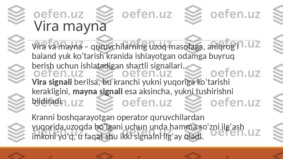 Vira mayna
Vira va mayna – quruvchilarning uzoq masofaga, aniqrogʻi 
baland yuk koʻtarish kranida ishlayotgan odamga buyruq 
berish uchun ishlatadigan shartli signallari. 
Vira signali  berilsa, bu kranchi yukni yuqoriga koʻtarishi 
kerakligini,  mayna signali  esa aksincha, yukni tushirishni 
bildiradi. 
Kranni boshqarayotgan operator quruvchilardan 
yuqorida,uzoqda boʻlgani uchun unda hamma soʻzni ilgʻash 
imkoni yoʻq, u faqat shu ikki signalni ilgʻay oladi.  