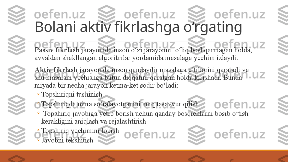 Bolani aktiv fikrlashga oʻrgating
 
Passiv fikrlash  jarayonida inson o zi jarayonni to liq boshqarmagan holda, ʻ ʻ
avvaldan shakllangan algoritmlar yordamida masalaga yechim izlaydi. 
 
Aktiv fikrlash  jarayonida inson qandaydir masalaga e tiborini qaratadi va 	
ʼ
shu masalani yechishga butun diqqatini qaratgan holda kirishadi. Bunda 
miyada bir necha jarayon ketma-ket sodir bo ladi:	
ʻ
◦
Topshiriqni tushinish
◦
Topshiriqda nima so ralayotganini aniq tasavvur qilish	
ʻ
◦
  Topshiriq javobiga yetib borish uchun qanday bosqichlarni bosib o tish 	
ʻ
kerakligini aniqlash va rejalashtirish
◦
Topshiriq yechimini topish
◦
Javobni tekshitish 