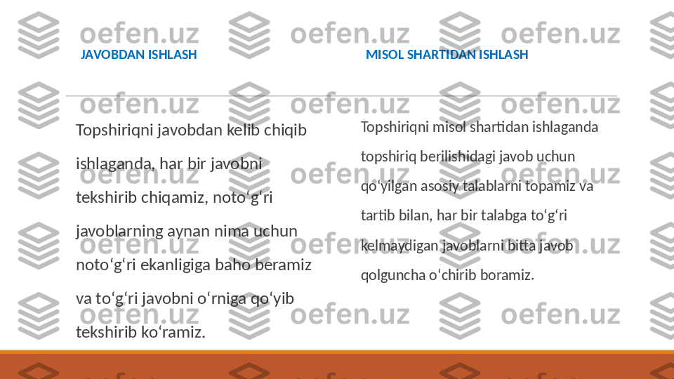 JAVOBDAN ISHLASH
Topshiriqni javobdan kelib chiqib 
ishlaganda, har bir javobni 
tekshirib chiqamiz, notoʻgʻri 
javoblarning aynan nima uchun 
notoʻgʻri ekanligiga baho beramiz 
va toʻgʻri javobni oʻrniga qoʻyib 
tekshirib koʻramiz.  MISOL SHARTIDAN ISHLASH
Topshiriqni misol shartidan ishlaganda 
topshiriq berilishidagi javob uchun 
qoʻyilgan asosiy talablarni topamiz va 
tartib bilan, har bir talabga toʻgʻri 
kelmaydigan javoblarni bitta javob 
qolguncha oʻchirib boramiz.  