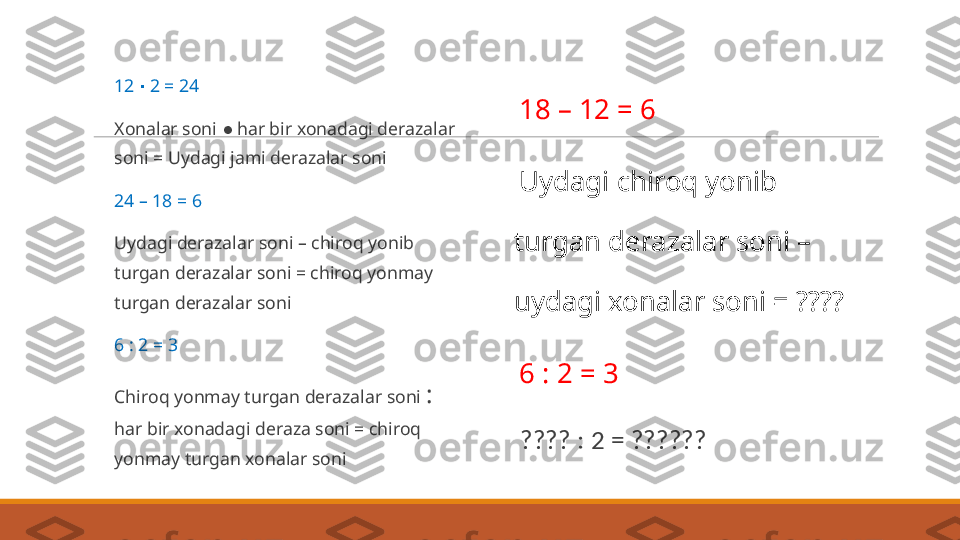  
12   2 = 24∙
 
Xonalar soni  ●  har bir xonadagi derazalar 
soni = Uydagi jami derazalar soni
 
24 – 18 = 6
 
Uydagi derazalar soni – chiroq yonib 
turgan derazalar soni = chiroq yonmay 
turgan derazalar soni
 
6 : 2 = 3
 
Chiroq yonmay turgan derazalar soni  :  
har bir xonadagi deraza soni = chiroq 
yonmay turgan xonalar soni  
18 – 12 = 6
 
Uydagi chiroq yonib 
turgan derazalar soni – 
uydagi xonalar soni = ????
 
6 : 2 = 3
 
???? : 2 = ?????? 