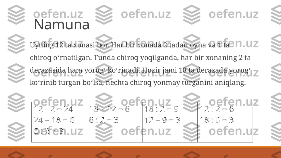 Namuna
Uyning 12 ta xonasi bor. Har bir xonada 2 tadan oyna va 1 ta 
chiroq o ʻ rnatilgan. Tunda chiroq yoqilganda, har bir xonaning 2 ta 
derazasida ham yorug ʻ  ko ʻ rinadi. Hozir jami 18 ta derazada yorug ʻ  
ko ʻ rinib turgan bo ʻ lsa, nechta chiroq yonmay turganini aniqlang.
12   2 = 24∙
24 – 18 = 6
6 : 2 = 3 18 – 12 = 6
6 : 2 = 3 18 : 2 = 9
12 – 9 = 3 12 : 2 = 6
18 : 6 = 3 