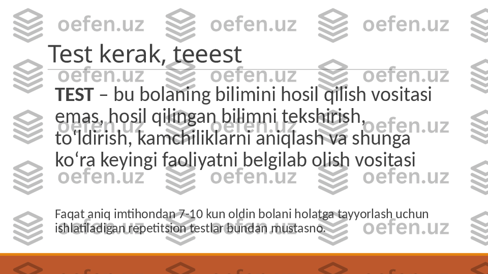 Test kerak, teeest
TEST  – bu bolaning bilimini hosil qilish vositasi 
emas, hosil qilingan bilimni tekshirish, 
toʻldirish, kamchiliklarni aniqlash va shunga 
koʻra keyingi faoliyatni belgilab olish vositasi
Faqat aniq imtihondan 7-10 kun oldin bolani holatga tayyorlash uchun 
ishlatiladigan repetitsion testlar bundan mustasno.  