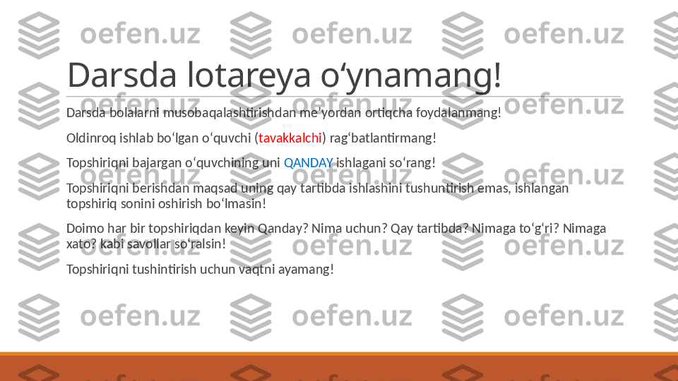 Darsda lotareya oʻynamang!
 
Darsda bolalarni musobaqalashtirishdan meʼyordan ortiqcha foydalanmang!
 
Oldinroq ishlab boʻlgan oʻquvchi ( tavakkalchi ) ragʻbatlantirmang!
 
Topshiriqni bajargan oʻquvchining uni  QANDAY  ishlagani soʻrang!
 
Topshiriqni berishdan maqsad uning qay tartibda ishlashini tushuntirish emas, ishlangan 
topshiriq sonini oshirish boʻlmasin!
 
Doimo har bir topshiriqdan keyin Qanday? Nima uchun? Qay tartibda? Nimaga toʻgʻri? Nimaga 
xato? kabi savollar soʻralsin!
 
Topshiriqni tushintirish uchun vaqtni ayamang! 