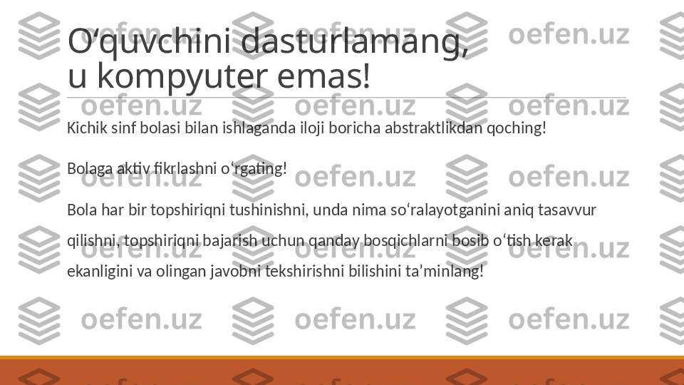 Oʻquvchini dasturlamang, 
u kompyuter emas!
 
Kichik sinf bolasi bilan ishlaganda iloji boricha abstraktlikdan qoching! 
 
Bolaga aktiv fikrlashni oʻrgating! 
 
Bola har bir topshiriqni tushinishni, unda nima soʻralayotganini aniq tasavvur 
qilishni, topshiriqni bajarish uchun qanday bosqichlarni bosib oʻtish kerak 
ekanligini va olingan javobni tekshirishni bilishini taʼminlang! 