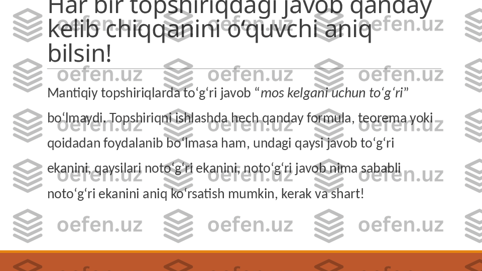 Har bir topshiriqdagi javob qanday 
kelib chiqqanini oʻquvchi aniq 
bilsin!
 
Mantiqiy topshiriqlarda toʻgʻri javob “ mos kelgani uchun toʻgʻri ” 
boʻlmaydi. Topshiriqni ishlashda hech qanday formula, teorema yoki 
qoidadan foydalanib boʻlmasa ham, undagi qaysi javob toʻgʻri 
ekanini, qaysilari notoʻgʻri ekanini, notoʻgʻri javob nima sababli 
notoʻgʻri ekanini aniq koʻrsatish mumkin, kerak va shart! 