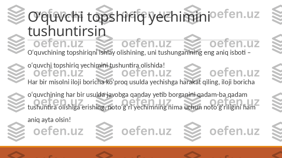 Oʻquvchi topshiriq yechimini 
tushuntirsin
 
Oʻquvchining topshiriqni ishlay olishining, uni tushunganining eng aniq isboti – 
oʻquvchi topshiriq yechimini tushuntira olishida! 
 
Har bir misolni iloji boricha koʻproq usulda yechishga harakat qiling, iloji boricha 
oʻquvchining har bir usulda javobga qanday yetib borganini qadam-ba qadam 
tushuntira olishiga erishing, notoʻgʻri yechimning nima uchun notoʻgʻriligini ham 
aniq ayta olsin! 