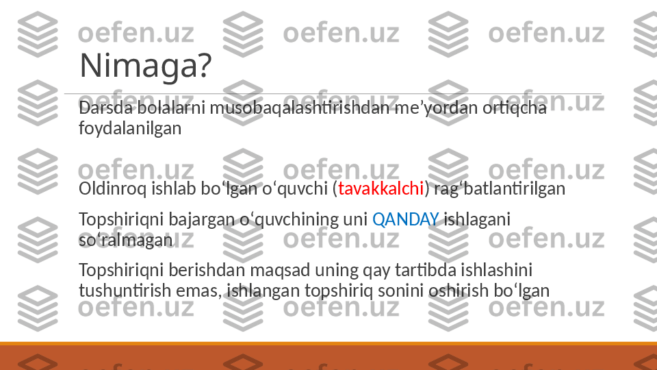 Nimaga?
 
Darsda bolalarni musobaqalashtirishdan meʼyordan ortiqcha 
foydalanilgan
 
Oldinroq ishlab boʻlgan oʻquvchi ( tavakkalchi ) ragʻbatlantirilgan
 
Topshiriqni bajargan oʻquvchining uni  QANDAY  ishlagani 
soʻralmagan
 
Topshiriqni berishdan maqsad uning qay tartibda ishlashini 
tushuntirish emas, ishlangan topshiriq sonini oshirish boʻlgan 