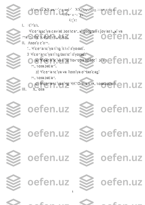 Mavzu: XX asrning oxiri - XXI asrning boshlarida
Niderlandiya
Reja:
I.   Kirish.
        Niderlandiya davlat boshqaruvi geografik joylashuvi va
ma'muriy hududiy tuzilishi.
II.   Asosiy qism.
1. Niderlandiyaning ichki siyosati.
2 Niderlandiyaning tashqi siyosati.
      a) Niderlandiyaning Yevropa Ittifoqi  bilan 
munosabatlari.
      b) Niderlandiya va Rossiya o'rtasidagi 
munosabatlar.
      d) Niderlandiyaning NATO bilan munosabatlari.
III.       Xulosa
1 