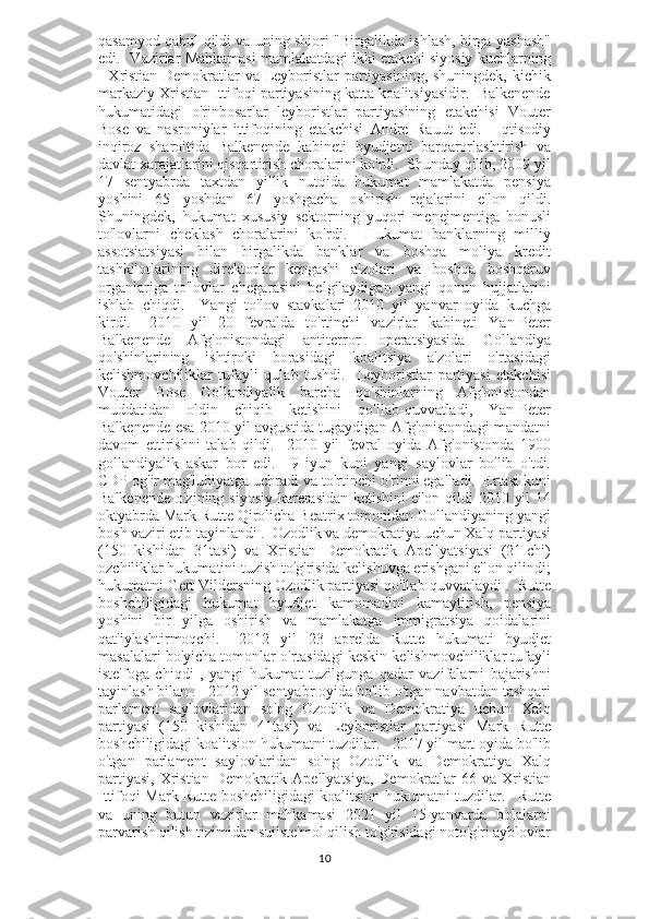 qasamyod qabul qildi va uning shiori "Birgalikda ishlash, birga yashash"
edi.   Vazirlar Mahkamasi mamlakatdagi ikki etakchi siyosiy kuchlarning
- Xristian Demokratlar va Leyboristlar partiyasining, shuningdek, kichik
markaziy Xristian Ittifoqi partiyasining katta koalitsiyasidir.   Balkenende
hukumatidagi   o'rinbosarlar   leyboristlar   partiyasining   etakchisi   Vouter
Bose   va   nasroniylar   ittifoqining   etakchisi   Andre   Rauut   edi.       Iqtisodiy
inqiroz   sharoitida   Balkenende   kabineti   byudjetni   barqarorlashtirish   va
davlat xarajatlarini qisqartirish choralarini ko'rdi.  Shunday qilib, 2009 yil
17   sentyabrda   taxtdan   yillik   nutqida   hukumat   mamlakatda   pensiya
yoshini   65   yoshdan   67   yoshgacha   oshirish   rejalarini   e'lon   qildi.
Shuningdek,   hukumat   xususiy   sektorning   yuqori   menejmentiga   bonusli
to'lovlarni   cheklash   choralarini   ko'rdi.     Hukumat   banklarning   milliy
assotsiatsiyasi   bilan   birgalikda   banklar   va   boshqa   moliya   kredit
tashkilotlarining   direktorlar   kengashi   a'zolari   va   boshqa   boshqaruv
organlariga   to'lovlar   chegarasini   belgilaydigan   yangi   qonun   hujjatlarini
ishlab   chiqdi.     Yangi   to'lov   stavkalari   2010   yil   yanvar   oyida   kuchga
kirdi.       2010   yil   20   fevralda   to'rtinchi   vazirlar   kabineti   Yan-Peter
Balkenende   Afg'onistondagi   antiterror   operatsiyasida   Gollandiya
qo'shinlarining   ishtiroki   borasidagi   koalitsiya   a'zolari   o'rtasidagi
kelishmovchiliklar   tufayli   qulab   tushdi.     Leyboristlar   partiyasi   etakchisi
Vouter   Bose   Gollandiyalik   barcha   qo'shinlarning   Afg'onistondan
muddatidan   oldin   chiqib   ketishini   qo'llab-quvvatladi,   Yan-Peter
Balkenende esa 2010 yil avgustida tugaydigan Afg'onistondagi mandatni
davom   ettirishni   talab   qildi.     2010   yil   fevral   oyida   Afg'onistonda   1900
gollandiyalik   askar   bor   edi.       9   iyun   kuni   yangi   saylovlar   bo'lib   o'tdi.
CDP og'ir mag'lubiyatga uchradi va to'rtinchi o'rinni egalladi.  Ertasi kuni
Balkenende o'zining siyosiy karerasidan  ketishini  e'lon qildi 2010 yil  14
oktyabrda Mark Rutte Qirolicha Beatrix tomonidan Gollandiyaning yangi
bosh vaziri etib tayinlandi .  Ozodlik va demokratiya uchun Xalq partiyasi
(150   kishidan   31tasi)   va   Xristian   Demokratik   Apellyatsiyasi   (21-chi)
ozchiliklar hukumatini tuzish to'g'risida kelishuvga erishgani e'lon qilindi;
hukumatni Gert Vildersning Ozodlik partiyasi qo'llab-quvvatlaydi .  Rutte
boshchiligidagi   hukumat   byudjet   kamomadini   kamaytirish,   pensiya
yoshini   bir   yilga   oshirish   va   mamlakatga   immigratsiya   qoidalarini
qat'iylashtirmoqchi.       2012   yil   23   aprelda   Rutte   hukumati   byudjet
masalalari bo'yicha tomonlar o'rtasidagi keskin kelishmovchiliklar tufayli
iste'foga   chiqdi   ,   yangi   hukumat   tuzilgunga   qadar   vazifalarni   bajarishni
tayinlash bilan .      2012 yil sentyabr oyida bo'lib o'tgan navbatdan tashqari
parlament   saylovlaridan   so'ng   Ozodlik   va   Demokratiya   uchun   Xalq
partiyasi   (150   kishidan   41tasi)   va   Leyboristlar   partiyasi   Mark   Rutte
boshchiligidagi koalitsion hukumatni tuzdilar.      2017 yil mart oyida bo'lib
o'tgan   parlament   saylovlaridan   so'ng   Ozodlik   va   Demokratiya   Xalq
partiyasi,  Xristian Demokratik Apellyatsiya,  Demokratlar  66 va Xristian
Ittifoqi Mark Rutte boshchiligidagi koalitsion hukumatni tuzdilar.       Rutte
va   uning   butun   vazirlar   mahkamasi   2021   yil   15-yanvarda   bolalarni
parvarish qilish tizimidan suiiste'mol qilish to'g'risidagi noto'g'ri ayblovlar
10 