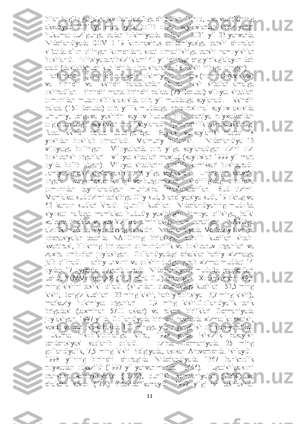 bilan bog'liq janjalga javoban iste'foga chiqdilar.  Biroq, u va vazirlarning
aksariyati   2021   yil   mart   oyida   bo'lib   o'tgan   saylovlardan   so'ng   yangi
hukumat   tuzilgunga   qadar   hokimiyatda   qoladi.       2021   yil   23-yanvarda
Niderlandiyada   COVID-19   koronavirus   epidemiyasiga   qarshi   choralar
sifatida   e'lon   qilingan   komendant   soati   o'rnatilishiga   qarshi   namoyishlar
boshlandi.  Politsiya tartibsizliklarni 40 yil ichidagi eng yirik g'alayon deb
atadi (dastlabki uch kun ichida o'nta shaharda 180 kishi hibsga olingan) 
 Parlament.      Qonun chiqaruvchi hokimiyatni monarx (nominal ravishda)
va   Birinchi   va   Ikkinchi   palatalardan   iborat   Bosh   shtatlar   amalga
oshiradilar.     Birinchi   marta   birinchi   palata   (75   deputat)   viloyat   shtatlari
tomonidan   mutanosiblik   asosida   to'rt   yil   muddatga   saylanadi.     Ikkinchi
palata   (150   deputat)   to'rt   yillik   muddatga   proportsional   saylov   asosida
umumiy,   teng   va   yashirin   saylov   huquqi   bilan   partiya   ro'yxatlaridan
to'g'ridan-to'g'ri saylovlar orqali saylanadi.  Qonunchilik tashabbuskorligi
faqat   Ikkinchi   palata   huquqiga   ega.     Saylash   va   saylanish   huquqi   18
yoshdan   boshlab   o'rnatiladi.     Ma'muriy   bo'linish.       Niderlandiya   12
viloyatga   bo'lingan.     Viloyatlarda   to'rt   yilga   saylanadigan   o'zini   o'zi
boshqarish   organlari   -   viloyat   shtatlari   mavjud   (saylovlar   1999   yil   mart
oyida   bo'lib   o'tgan).     Viloyat   shtatlarini   qirollik   komissari   boshqaradi.
Jamiyatlar   aholisi   Kengashni   to'rt   yilga   saylashadi.     Uning   ijro   etuvchi
organi   -   burgomaster   kolleji   va   burgomaster   boshchiligidagi   qirolicha
tomonidan   tayinlanadigan   munitsipal   maslahatchilar.     Sud   tizimi.
Mamlakat sud tizimi tarkibiga Oliy sud, 5 apellyatsiya sudi, 19 okrug va
62   kanton   sudlari   kiradi.     Qurolli   kuchlar.     Niderlandiyaning   mudofaa
siyosati   nafaqat   mamlakat   hududiy   yaxlitligini   himoya   qilishga,   balki
xalqaro   tinchlik   va   xavfsizlikni   ta'minlashga   ham   qaratilgan.     NATOga
a'zolik mudofaa siyosatining  asosidir.   Niderlandiyada  Markaziy Evropa
operatsiyalar   teatrida   NATOning   birlashgan   qurolli   kuchlari   shtab-
kvartirasi,   blokning   bir   qator   qo'mondonlik   va   boshqaruv   organlari   va
zaxira   omborlari   joylashgan.     Gollandiyadagi   erkaklar   harbiy   xizmatga
jalb  qilinadi.    Harbiy  unvoni  va  qo'shin  turiga  qarab   xizmat   muddati   14
oydan   17   oygacha   o'zgarib   turadi.     Niderlandiyada   mudofaa   maqsadlari
uchun YaMMning 3,8% (14,2 mlrd. Gul) ajratilgan.   Xodimlar soni 89,6
ming kishini  tashkil  qiladi.   (shundan:  quruqlikdagi  kuchlar  - 52,5 ming
kishi; Dengiz kuchlari - 22 ming kishi; harbiy politsiya - 3,7 ming kishi),
markaziy   hokimiyat   organlari   -   0,9   ming   kishi.Gollandiyalik   tank
brigadasi   (taxminan   5700   askar)   va   raketa   birliklari   Germaniyada
joylashgan.   1997 yilda Gollandiyada birinchi navbatda xizmat ko'rsatish,
savdo va qurilish sohasida 100 mingga yaqin yangi ish o'rinlari yaratildi.
Hukumat   hisob-kitoblariga   ko'ra,   1998   yilda   ishsizlik   pasayish
tendentsiyasi   saqlanib   qoladi.     Hozirda   Germaniyada   25   ming
gollandiyalik,   7,5   ming   kishi   Belgiyada,   asosan   Antverpenda   ishlaydi.  
1998   yilning   birinchi   choragida   Niderlandiyada   1367   bankrotlik
ro'yxatdan   o'tkazildi   (1997   yil   yanvar-martda   -   1446).     Tugatishlar   soni
transport   kompaniyalari   (-27%),   qurilish   kompaniyalari   (-13%)   va
chakana   savdo   (-7%)   o'rtasida   kamaydi.     1997   yilgi   ish   tashlashlar
11 