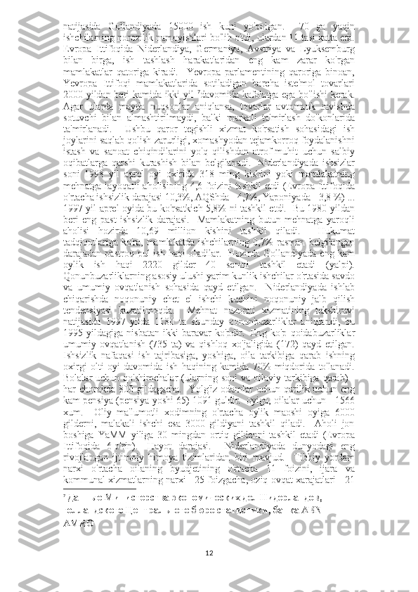 natijasida   Gollandiyada   15000   ish   kuni   yo'qolgan.     70   ga   yaqin
ishchilarning norozilik namoyishlari bo'lib o'tdi, ulardan 11 tasi katta edi.
Evropa   Ittifoqida   Niderlandiya,   Germaniya,   Avstriya   va   Lyuksemburg
bilan   birga,   ish   tashlash   harakatlaridan   eng   kam   zarar   ko'rgan
mamlakatlar   qatoriga   kiradi.     Yevropa   parlamentining   qaroriga   binoan,
Yevropa   Ittifoqi   mamlakatlarida   sotiladigan   barcha   iste'mol   tovarlari
2000 yildan beri kamida ikki yil   7
davomida kafolatga ega bo'lishi kerak.
Agar   ularda   mayda   nuqsonlar   aniqlansa,   tovarlar   avtomatik   ravishda
sotuvchi   bilan   almashtirilmaydi,   balki   markali   ta'mirlash   do'konlarida
ta'mirlanadi.     Ushbu   qaror   tegishli   xizmat   ko'rsatish   sohasidagi   ish
joylarini saqlab qolish zarurligi, xomashyodan tejamkorroq foydalanishni
istash   va   sanoat   chiqindilarini   yo'q   qilishdan   atrof-muhit   uchun   salbiy
oqibatlarga   qarshi   kurashish   bilan   belgilanadi.     Niderlandiyada   ishsizlar
soni   1998   yil   aprel   oyi   oxirida   318   ming   kishini   yoki   mamlakatning
mehnatga  layoqatli  aholisining  4,6  foizini   tashkil  etdi  (Evropa  Ittifoqida
o'rtacha ishsizlik darajasi 10,3%, AQShda - 4,7%, Yaponiyada - 3,8 %) ...
1997 yil aprel oyida bu ko'rsatkich 5,8% ni tashkil etdi.   Bu 1980 yildan
beri   eng   past   ishsizlik   darajasi.     Mamlakatning   butun   mehnatga   yaroqli
aholisi   hozirda   10,69   million   kishini   tashkil   qiladi.     Hukumat
tadqiqotlariga  ko'ra,  mamlakatda   ishchilarning  0,7%  rasman   belgilangan
darajadan  pastroq  pul  ish  haqi   oladilar.    Hozirda  Gollandiyada  eng   kam
oylik   ish   haqi   2220   gilder   40   sentni   tashkil   etadi   (yalpi).
Qonunbuzarliklarning asosiy ulushi yarim kunlik ishchilar o'rtasida savdo
va   umumiy   ovqatlanish   sohasida   qayd   etilgan.     Niderlandiyada   ishlab
chiqarishda   noqonuniy   chet   el   ishchi   kuchini   noqonuniy   jalb   qilish
tendensiyasi   kuzatilmoqda.     Mehnat   nazorati   xizmatining   tekshiruvi
natijasida   1997   yilda   1180   ta   shunday   qonunbuzarliklar   aniqlandi,   bu
1995   yildagiga   nisbatan   ikki   baravar   ko'pdir.     Eng   ko'p   qoidabuzarliklar
umumiy   ovqatlanish   (735   ta)   va   qishloq   xo'jaligida   (172)   qayd   etilgan.
Ishsizlik   nafaqasi   ish   tajribasiga,   yoshiga,   oila   tarkibiga   qarab   ishning
oxirgi   olti   oyi   davomida   ish   haqining   kamida   70%   miqdorida   to'lanadi.
Bolalar   uchun  qo'shimchalar   (ularning  soni  va  oilaviy  tarkibiga  qarab)   -
har  chorakda  800 gildagacha.    Yolg'iz odamlar  uchun qarilik uchun eng
kam pensiya (pensiya yoshi 65) 1091 guldir.  oyiga, oilalar uchun - 1566
xum.     Oliy   ma'lumotli   xodimning   o'rtacha   oylik   maoshi   oyiga   6000
gilderni,   malakali   ishchi   esa   3000   gildiyani   tashkil   qiladi.     Aholi   jon
boshiga   YaMM   yiliga   30   mingdan   ortiq   gildenni   tashkil   etadi   (Evropa
Ittifoqida   6-o'rin).     Hayot   darajasi.     Niderlandiyada   dunyodagi   eng
rivojlangan   ijtimoiy   himoya   tizimlaridan   biri   mavjud.     Tibbiy   yordam
narxi   o'rtacha   oilaning   byudjetining   o'rtacha   11   foizini,   ijara   va
kommunal xizmatlarning narxi - 25 foizgacha, oziq-ovqat xarajatlari - 21
7
  Данные Министерства экономических дел Нидерландов, 
голландского Центрального бюро статистики, банка ABN 
AMRO
12 