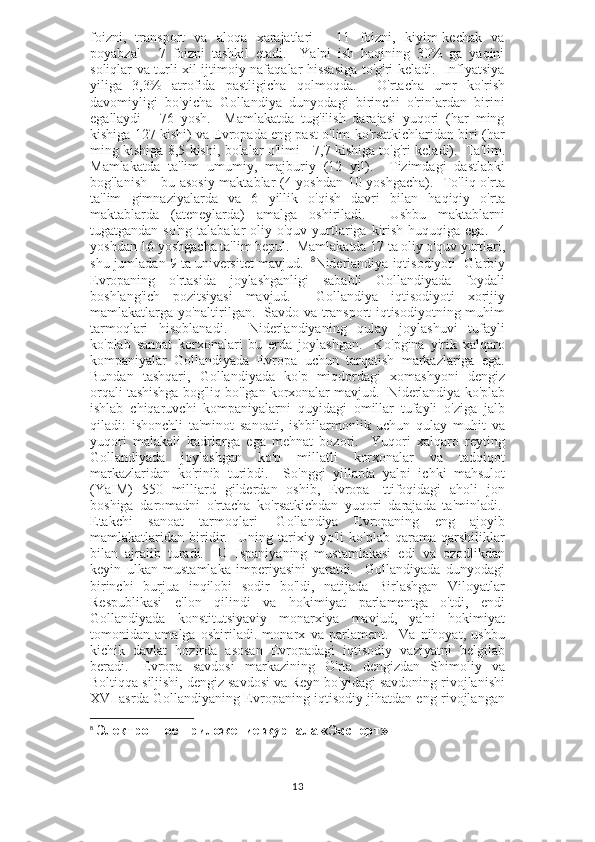 foizni,   transport   va   aloqa   xarajatlari   -   11   foizni,   kiyim-kechak   va
poyabzal   -   7   foizni   tashkil   etadi.     Yalpi   ish   haqining   30%   ga   yaqini
soliqlar va turli xil ijtimoiy nafaqalar hissasiga to'g'ri keladi.   Inflyatsiya
yiliga   3,3%   atrofida   pastligicha   qolmoqda.     O'rtacha   umr   ko'rish
davomiyligi   bo'yicha   Gollandiya   dunyodagi   birinchi   o'rinlardan   birini
egallaydi   -   76   yosh.     Mamlakatda   tug'ilish   darajasi   yuqori   (har   ming
kishiga 127 kishi) va Evropada eng past o'lim ko'rsatkichlaridan biri (har
ming kishiga 8,5 kishi, bolalar o'limi - 7,7 kishiga to'g'ri keladi).     Ta'lim.
Mamlakatda   ta'lim   umumiy,   majburiy   (12   yil).     Tizimdagi   dastlabki
bog'lanish - bu asosiy maktablar (4 yoshdan 10 yoshgacha).   To'liq o'rta
ta'lim   gimnaziyalarda   va   6   yillik   o'qish   davri   bilan   haqiqiy   o'rta
maktablarda   (ateneylarda)   amalga   oshiriladi.     Ushbu   maktablarni
tugatgandan so'ng  talabalar  oliy o'quv yurtlariga kirish huquqiga ega.    4
yoshdan 16 yoshgacha ta'lim bepul.  Mamlakatda 17 ta oliy o'quv yurtlari,
shu jumladan 9 ta universitet mavjud.     8
Niderlandiya iqtisodiyoti    G'arbiy
Evropaning   o'rtasida   joylashganligi   sababli   Gollandiyada   foydali
boshlang'ich   pozitsiyasi   mavjud.     Gollandiya   iqtisodiyoti   xorijiy
mamlakatlarga yo'naltirilgan.   Savdo va transport iqtisodiyotning muhim
tarmoqlari   hisoblanadi.     Niderlandiyaning   qulay   joylashuvi   tufayli
ko'plab   sanoat   korxonalari   bu   erda   joylashgan.     Ko'pgina   yirik   xalqaro
kompaniyalar   Gollandiyada   Evropa   uchun   tarqatish   markazlariga   ega.
Bundan   tashqari,   Gollandiyada   ko'p   miqdordagi   xomashyoni   dengiz
orqali tashishga bog'liq bo'lgan korxonalar mavjud.    Niderlandiya ko'plab
ishlab   chiqaruvchi   kompaniyalarni   quyidagi   omillar   tufayli   o'ziga   jalb
qiladi:   ishonchli   ta'minot   sanoati,   ishbilarmonlik   uchun   qulay   muhit   va
yuqori   malakali   kadrlarga   ega   mehnat   bozori.     Yuqori   xalqaro   reyting
Gollandiyada   joylashgan   ko'p   millatli   korxonalar   va   tadqiqot
markazlaridan   ko'rinib   turibdi.       So'nggi   yillarda   yalpi   ichki   mahsulot
(YaIM)   550   milliard   gilderdan   oshib,   Evropa   Ittifoqidagi   aholi   jon
boshiga   daromadni   o'rtacha   ko'rsatkichdan   yuqori   darajada   ta'minladi.  
Etakchi   sanoat   tarmoqlari     Gollandiya   Evropaning   eng   ajoyib
mamlakatlaridan   biridir.     Uning   tarixiy   yo'li   ko'plab   qarama-qarshiliklar
bilan   ajralib   turadi.     U   Ispaniyaning   mustamlakasi   edi   va   ozodlikdan
keyin   ulkan   mustamlaka   imperiyasini   yaratdi.     Gollandiyada   dunyodagi
birinchi   burjua   inqilobi   sodir   bo'ldi,   natijada   Birlashgan   Viloyatlar
Respublikasi   e'lon   qilindi   va   hokimiyat   parlamentga   o'tdi,   endi
Gollandiyada   konstitutsiyaviy   monarxiya   mavjud,   ya'ni   hokimiyat
tomonidan   amalga   oshiriladi.   monarx   va   parlament.     Va   nihoyat,   ushbu
kichik   davlat   hozirda   asosan   Evropadagi   iqtisodiy   vaziyatni   belgilab
beradi.     Evropa   savdosi   markazining   O'rta   dengizdan   Shimoliy   va
Boltiqqa siljishi, dengiz savdosi va Reyn bo'yidagi savdoning rivojlanishi
XVI asrda Gollandiyaning Evropaning iqtisodiy jihatdan eng rivojlangan
8
  Электронное приложение журнала «Эксперт»
13 