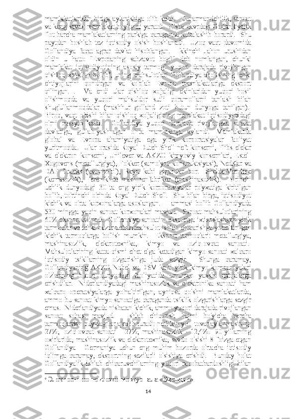 mamlakatlaridan biriga aylanishiga  olib keldi.   Hunarmandchilik, sanoat
va keng savdo mamlakat boyligini yaratdi.  O'sha davrdagi Gollandiyalik
flot barcha mamlakatlarning parkiga qaraganda kattalashib borardi.   Shu
paytdan   boshlab   tez   iqtisodiy   o'sish   boshlanadi.     Uzoq   vaqt   davomida
Gollandiya   faqat   agrar   davlat   hisoblangan.     Ikkinchi   Jahon   urushidan
oldin   u   hatto   "Evropaning   sabzavot   bog'i"   deb   nomlangan,   chunki
mamlakat   iqtisodiyotining   asosiy   tarmog'i   yuqori   darajada   rivojlangan
qishloq   xo'jaligi   bo'lib 9
,  uning   mahsulotlari   Gollandiya   aholisining   ichki
ehtiyojlarini   qondirgan   va   ko'plab   Evropa   mamlakatlariga   eksport
qilingan.   .     Va   endi   ular   qishloq   xo'jaligi   ekinlaridan   yuqori   hosil
olishmoqda   va   yuqori   mahsuldor   sutli   qoramollarni   tanlash   bilan
shug'ullanmoqdalar   (mashhur   golland   zoti   butun   dunyoga   tanilgan).  
Biroq,   vaqt   o'tishi   bilan   qishloq   xo'jaligining   mamlakat   iqtisodiyotidagi
o'rni   pasayib   ketdi.     Gollandiya   yuqori   darajada   rivojlangan   sanoat
davlatiga,   gullab-yashnagan   o'nta   mamlakatga   aylandi.     Mamlakatda
global   va   Evropa   ahamiyatiga   ega   yirik   korporatsiyalar   faoliyat
yuritmoqda.     Ular   orasida   Royal   Dutch-Shell   neft   konserni,   Flibs   elektr
va   elektron   konserni,   Unilever   va   AKZO   kimyoviy   konsernlari,   Estel-
Xogovens (metallurgiya), Fokker (samolyot konstruktsiyasi), NedKar  va
DAF   Trucks   (avtomobil),   Reyn   kabi   gigantlar   bor.   -Shelde-Verolme
(kemasozlik),   Ferenikhde   mashinenfabriken   (mashinasozlik).     Birinchi
uchlik   dunyodagi   30   ta   eng   yirik   korporatsiyalar   ro'yxatiga   kiritilgan
bo'lib,  to'rtinchi   o'rinda  Royal   Dutch  Shell.    Shu  bilan  birga,  iqtisodiyot
kichik   va   o'rta   korxonalarga   asoslangan.     Hammasi   bo'lib   Gollandiyada
530   mingga   yaqin   sanoat   korxonalari   mavjud.     Sanoat   mahsulotlarining
60% eksport qilinadi.    Gollandiya sanoatini eksportga ixtisoslashgan yirik
tarmoqlar va ichki bozor uchun mahsulot ishlab chiqarishga yo'naltirilgan
kichik   tarmoqlarga   bo'lish   mumkin.     Eksport   tarmoqlari:   metallurgiya,
mashinasozlik,   elektrotexnika,   kimyo   va   oziq-ovqat   sanoati.  
Mahsulotlarining   katta   qismi   chet   elga   ketadigan   kimyo   sanoati   xalqaro
iqtisodiy   tsikllarning   o'zgarishiga   juda   sezgir.     Shunga   qaramay,
Gollandiyaning   AKZO   Nobel   va   DSM   kabi   yirik   kimyo   kompaniyalari
o'zlarining   butun   dunyodagi   faoliyatida   umuman   yaxshi   natijalarga
erishdilar.     Niderlandiyadagi   mashinasozlik   va   elektronika   sanoati   ham
xalqaro   operatsiyalarga   yo'naltirilgan,   ayniqsa   qo'shni   mamlakatlarda,
ammo bu sanoat  kimyo sanoatiga qaraganda tsiklik o'zgarishlarga sezgir
emas.  Niderlandiyada nisbatan kichik, ammo yuqori darajada rivojlangan
sanoat   sohasi   mavjud.     Ishlab   chiqarish   hajmi   bo'yicha   barcha
tarmoqlardan quyidagilar ajralib turadi: neft-kimyo - tovar aylanmasining
27%,     oziq-ovqat   sanoati   -   27%,   mashinasozlik   -   12,4%.     90-yillarning
oxirlarida,  mashinasozlik  va  elektrotexnika,  savdo   o'sishi  8  foizga  etgan
Gollandiya   -   Germaniya   uchun   eng   muhim   bozorda   o'rtacha   iqtisodiy
iqlimga   qaramay,   eksportning   sezilarli   o'sishiga   erishdi.     Bunday   holat
Gollandiyalik   ishlab   chiqaruvchilarning   yuqori   raqobatbardoshligi   bilan
9
  Электронное приложение журнала «Эксперт»
14 