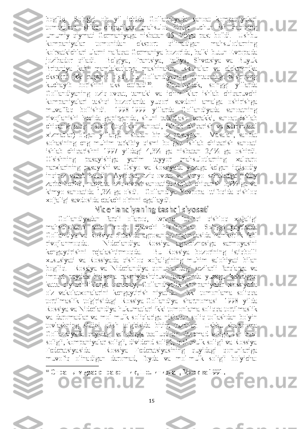 bog'liq.     So'nggi   o'n   yil   ichida   Gollandiyada   sanoat   kompaniyalari
tomonidan   ishlab   chiqarilgan   mahsulot   birligi   uchun   ish   haqining
umumiy   qiymati   Germaniyaga   nisbatan   25   foizga   past   bo'ldi.     Ushbu
kompaniyalar   tomonidan   eksport   qilinadigan   mahsulotlarning
ko'rsatkichlari ularni  nafaqat  Germaniya bozorida, balki  butun Evropada
jozibador   qiladi.     Belgiya,   Frantsiya,   Italiya,   Shvetsiya   va   Buyuk
Britaniya   kabi   mamlakatlarga   mashinalar,   uskunalar   va   elektronika
eksporti   ikki   raqamli   o'sdi,   bu   Gollandiyaning   mintaqadagi   ta'sirining
kuchayib   borishini   aks   ettiradi 10
.     Shuningdek,   so'nggi   yillarda
Gollandiyaning   oziq-ovqat,   tamaki   va   ichimliklar   ishlab   chiqaruvchi
kompaniyalari   tashqi   bozorlarda   yuqori   savdoni   amalga   oshirishga
muvaffaq   bo'lishdi.     1998-1999   yillarda   Gollandiyada   sanoatning
rivojlanishi   haqida   gapirganda,   shuni   ta'kidlash   kerakki,   sanoat   ishlab
chiqarishining   o'sishi   (tog'-kon   sanoati,   ishlab   chiqarish   va   kommunal
xizmatlar)   o'tgan   yillarga   nisbatan   bir   oz   pasaygan.     Masalan,   sanoat
sohasining   eng   muhim   tarkibiy   qismi   bo'lgan   ishlab   chiqarish   sanoati
ishlab   chiqarishni   1997   yildagi   4,3%   ga   nisbatan   2,4%   ga   oshirdi.
O'sishning   pasayishiga   yarim   tayyor   mahsulotlarning   xalqaro
narxlarining   pasayishi   va   Osiyo   va   Rossiyada   yuzaga   kelgan   iqtisodiy
inqiroz   sabab   bo'ldi.     Ayniqsa,   oziq-ovqat   va   kimyo   sohalariga   jiddiy
zarba   berildi,   natijada   oziq-ovqat   sanoatida   ishlab   chiqarish   0,9%   ga   va
kimyo   sanoatida   1,2%   ga   o'sdi.       Gollandiya   Yevropa   Ittifoqida   qishloq
xo'jaligi savdosida etakchi o'rinni egallaydi.
Niderlandiyaning tashqi siyosati
    Gollandiyadan   farqli   o'laroq,   Evropa   Ittifoqi   qishloq   xo'jaligi
mahsulotlarini   aniq   import   qiluvchi   hisoblanadi.     So'nggi   paytlarda
Gollandiya   va   Rossiya   o'rtasida   agrosanoat   majmuasida   hamkorlik   faol
rivojlanmoqda.     Niderlandiya   Rossiya   agrobiznesiga   sarmoyasini
kengaytirishni   rejalashtirmoqda.     Bu   Rossiya   bozorining   istiqbolli
xususiyati   va   Rossiyada   qishloq   xo'jaligining   muhim   salohiyati   bilan
bog'liq.     Rossiya   va   Niderlandiya   qonunlaridagi   sezilarli   farqlarga   va
import   paytida   bojxona   rasmiylashtiruvi   jarayonida   yuzaga   keladigan
katta   qiyinchiliklarga   qaramay,   Gollandiyalik   kompaniyalar   Rossiyada
o'z   vakolatxonalarini   kengaytirish   niyatida.     Ikki   tomonlama   soliqqa
tortilmaslik   to'g'risidagi   Rossiya-Gollandiya   shartnomasi     1998   yilda
Rossiya va Niderlandiya hukumatlari ikki tomonlama soliqqa tortilmaslik
va   daromadlar   va   mol-mulk   soliqlariga   nisbatan   soliq   to'lashdan   bo'yin
tovlashning   oldini   olish   to'g'risida   bitim   tuzdilar.     Ushbu   shartnoma
Gollandiyada   quyidagi   soliqlarga   taalluqlidir:   daromad   solig'i,   ish   haqi
solig'i, kompaniyalar solig'i, dividend solig'i, mol-mulk solig'i va Rossiya
Federatsiyasida   -   Rossiya   Federatsiyasining   quyidagi   qonunlariga
muvofiq   olinadigan   daromad,   foyda   va   mol-mulk   solig'i   bo'yicha:
10
  Страны мира: справочник, Политиздат, Москва 1991.
15 