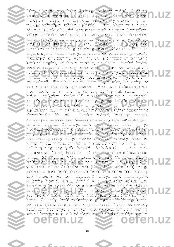 "Korxonalar   va   tashkilotlar   foydasiga   soliq   to'g'risida",   "Jismoniy
shaxslardan olinadigan daromad solig'i to'g'risida", "Korxonalarning mol-
mulkiga   solinadigan   soliq   to'g'risida"   va   "Jismoniy   shaxslarning   mol-
mulkiga   solinadigan   soliqlar   to'g'risida".     Ushbu   shartnomaga   binoan
Niderlandiya   o'z   soliqlarini   kamaytirish   orqali   bir   qator   daromadlarni
soliqqa   tortishdan   ozod   qiladi,   ular   uchun   ushbu   turdagi   daromadlar
Gollandiya soliqlaridan ozod qilingan daromadlarning umumiy miqdoriga
kiritilgan   deb   hisoblanadi.     Ushbu   pasayish   Gollandiyaning   ikki
tomonlama soliq qonunchiligi qoidalariga muvofiq hisoblanadi.Shu bilan
birga, chegirma miqdori Rossiya soliq qonunlari va qoidalariga muvofiq
hisoblangan  soliq  (daromad  va mol-mulk solig'i)   miqdoridan  oshmasligi
kerak.Shuningdek,   kelishuvga   muvofiq,   bir   davlat   fuqarolari   boshqa
davlatda   soliqqa   tortilmasligi   kerak   va   soliq   solish   va   ushbu   davlat
fuqarolari   bir   xil   sharoitlarda   bog'liq   bo'lgan   majburiyatlarga   qaraganda
og'irroq.     Bank   tizimi     Gollandiya   hukumati   bank   va   moliya   sohalarini
erkinlashtirdi.     Yangi   bozorlar   rivojlanmoqda,   masalan,   kapitalning   tez
sur'atlar bilan o'sib borayotgan bozorlari.   Amsterdam professionallararo
bozori   tashkil   etilishi   bilan   banklar   to'g'ridan-to'g'ri   Amsterdam   fond
birjasida   brokerlarni   chetlab   o'tib,   ta'sischi   investorlar   bilan   qimmatli
qog'ozlar   bilan   muomala   qilish   imkoniyatiga   ega   bo'ldilar.     Sug'urta
kompaniyalariga   banklar   bilan   birgalikda   jamg'arma   va   hayotni
sug'urtalashni   taqdim   etishga   ruxsat   berish   liberallashtirish   jarayonining
elementlaridan   biri   edi.     Bundan   tashqari,   banklarga   sug'urta
kompaniyalarida   avvalgidan   kattaroq   omonat   qo'yishga   ruxsat   berilgan.  
Umuman   olganda,   Gollandiya   bank   tizimi   Evropa   Ittifoqi   moliya
bozoridagi yaqin besh-o'n yil ichida amalga oshiriladigan liberallashtirish
jarayoniga   mos   choralarni   ko'rmoqda.     Niderlandiyaning   bank   tizimi
mamlakatning   asosiy   moliya   muassasasi   sifatida   markaziy   bankni   va
ko'plab   tijorat,   ipoteka,   omonat   va   boshqa   banklarni   o'z   ichiga   oladi.
Gollandiyaning   eng   yirik   banklari:   ABN-AMRO   -   jahon   bank
ierarxiyasida   16-o'rin,   Rabobank   -   36-o'rin,   Internationale   Nederlanden
Group - ING - 40-o'rin, NMB - Postbank - 60-o'rin.    Mamlakat markaziy
bankining   funksiyalarini   bosh   qarorgohi   Amsterdamda   joylashgan   1814
yilda tashkil  etilgan  Gollandiya banki  (De Nederlandsche   Bank)  amalga
oshiradi.  U davlat banki, shuningdek "bankirlar banki" va ikkinchisining
qarz   beruvchisi   vazifasini   bajaradi.   Gollandiya   banki   Gollandiyalik
gilderning   Yevropa   valyuta   tizimi   (EMU)   o'zgaruvchan   valyuta   kursi
doirasida   qat'iy   joylashishini   va   xususan,   Germaniya   belgisiga   nisbatan
barqarorligini   ta'minlaydi.     EMU   gilderga   markaziy   yo'nalishdan
yuqoriga yoki pastga 2,25% dan ko'p bo'lmagan chetga chiqishga imkon
beradi.    Gollandiya  banki   markaning  va  gildiyaning  bir-birlariga  kursini
pastroq darajasida  barqarorlashtirishga intilmoqda.     Buning ikkita asosiy
sababi bor.     Germaniya Gollandiyaning asosiy savdo hamkori bo'lganligi
sababli   barqaror   valyuta   kursi   o'zaro   savdoning   rivojlanishiga   yordam
16 