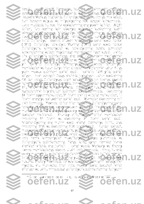 beradi.     Eng   muhimi 11
,   Germaniya,   ba'zi   bir   zaiflashtiruvchi   omillarga
qaramay,   inflyatsiyaga   qarshi   kurashda   kuchli   tajribaga   ega.     Gildiyani
Deutsche Mark-ga bog'lashda Gollandiya ham ushbu obro'ga mos keladi,
buni   barqaror   valyuta   va   inflyatsiyaning   past   darajasi   ko'rsatmoqda.  
Uzoq   muddatda   bu   past   foiz   stavkalarining   eng   yaxshi   kafolati.     AQSh
dollari,   funt   sterling   kabi   aksariyat   valyutalar   kurslarining   kuchli
tebranishlariga   qaramay,   Niderlandiya   banki   markaning   va   gilderaning
o'zaro   kursini   tor   tebranishlar   ichida   ushlab   turishga   muvaffaq
bo'ldi.   Gollandiya   -   eksport   qiluvchi   Niderlandiya   tashqi   savdo   idorasi
(EVD)     Gollandiya   Iqtisodiyot   Vazirligi   (EVD)   tashqi   savdo   idorasi
Gollandiyalik   kompaniyalar   va   iqtisodiyotning   barcha   tarmoqlari
korxonalarining   xalqaro   maydondagi   manfaatlarini   ilgari   suradi.     Ushbu
ofis   gollandiyalik   tadbirkorlarga   chet   elda   o'z   biznesini   rivojlantirish
uchun zarur bo'lgan turli xil xizmatlar va ma'lumotlarni taqdim etadi.  Har
yili   tashkilot   Gollandiya   kompaniyalarining   Evropa   hamjamiyati
mamlakatlari va butun dunyo bilan aloqalarini rivojlantirish uchun 60 ga
yaqin   maxsus   tadbirlarni   tashkil   etadi.     Tashkilot   1936   yilda   tashkil
etilgan.     Bosh   qarorgoh   Gaaga   shahrida   joylashgan.     Jahon   savdosining
4%   dan   ortig'i   Gollandiyaga   to'g'ri   keladi.     Aholi   jon   boshiga   eksport
hajmi   bo'yicha   Gollandiya   dunyoda   birinchi   o'rinlardan   birini   egallaydi.
Shu   bilan   birga,   so'nggi   yillarda   Gollandiya   hukumati   eksportni
rag'batlantirish bo'yicha turli tadbirlarni  davom ettirmoqda.     Eksportning
58 foizini tayyor mahsulotlar, 24 foizini qishloq xo'jaligi mahsulotlari, 10
foizini   energiya   tashuvchilar   tashkil   etadi.     Xizmatlar   eksportining   roli
o'sib bormoqda.     Yevropa Ittifoqi bilan hamkorlik Gollandiyaning tashqi
iqtisodiy   faoliyatining   asosiy   ustuvor   yo'nalishi   hisoblanadi.     Shu
munosabat   bilan   Gollandiyaning   asosiy   savdo   sheriklari   Evropa   Ittifoqi
davlatlari   hisoblanadi.     Shunday   qilib,   Evropa   Ittifoqi   mamlakatlari
importning   64   foizini   va   eksportning   74   foizini   tashkil   etadi.  
Niderlandiyaning   eng   muhim   savdo   sherigi   Germaniya   bo'lib,   unga
importning   24%   va   eksportning   30%   to'g'ri   keladi.     Bundan   tashqari,
mutaxassislarning prognozlariga ko'ra, yaqin kelajakda ushbu davlat bilan
tovar   aylanmasi   har   yili   6  foizga   oshadi.     Hozir   Gollandiyada   1550   dan
ortiq   nemis   kompaniyalari   muvaffaqiyatli   faoliyat   yuritmoqda   va
Gollandiyalik   tadbirkorlarning   fikriga   ko'ra,   aynan   nemislar   biznes
sheriklari   sifatida   eng   jozibali.     Hozirgi   vaqtda   Markaziy   va   Sharqiy
Evropa   mamlakatlariga   eksport   ulushi   ortib   bormoqda.     Biroq,   bu   erda
asosiy muammo bu yo'nalishni rivojlantirish uchun to'siq bo'lishi mumkin
bo'lgan   Gollandiya   mahsulotlarining   yuqori   narxidir.     Shunga   qaramay,
hukumat   Sharqiy   Yevropada   o'z   vakolatxonalari   tarmog'ini   kengaytirish
niyatida,   shu   munosabat   bilan   oltita   maxsus   davlat   dasturlari   ishlab
chiqilgan va ushbu mintaqadagi gollandiyalik tadbirkorlarning faoliyatini
11
  Страны мира: справочник, Политиздат, Москва 1991.
17 