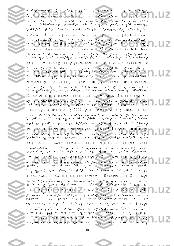 rag'batlantirish   uchun   allaqachon   faoliyat   yuritmoqda.     Shu   bilan   birga,
AQSh bilan savdo operatsiyalari hajmi ortib bormoqda.   So'nggi yillarda
Gollandiyaning   AQShga   eksporti   19-20   foizga,   import   esa   25-26   foizga
o'sdi.     Niderlandiya   Amerika   iqtisodiyotiga   to'g'ridan-to'g'ri   sarmoya
kiritish bo'yicha uchinchi o'rinni egallaydi.   O'z navbatida, Gollandiyalik
bozorda   1,8   mingga   yaqin   amerika   kompaniyalari   namoyish   etilmoqda.
Shuningdek,   Amerikaning   yirik   kompaniyalarining   Evropadagi   tarqatish
markazlarining   qariyb   yarmi   Gollandiyada   joylashgan.     Shu   bilan   birga,
hukumat   eksportchilarni   faol   ravishda   rag'batlantiradi   va   chet   elda
barqaror ishlash kafolati bilan Gollandiya kompaniyalarining yangi tashqi
bozorlarga   kirib   borishiga   ko'maklashadi.     Gollandiya   hukumatining
eksport   siyosatining   asosiy   yo'nalishlari   chet   el   davlatlari   hududida   o'z
kompaniyalari manfaatlarini himoya qilish, chet elga sarmoyalarni targ'ib
qilish, nou-xaularni sotib olish, shuningdek eksport kreditlarini berishdir.    
Shu   bilan   birga,   rasmiylar   mamlakat   ichida   shunday   sharoitlarni
ta'minlashga   intilishadi,   bunda   xorijiy   ishlab   chiqaruvchilar
Gollandiyaning  ichki   bozorida  o'z  shartlarini   belgilay  olmaydilar  va   shu
bilan gollandiyalik ishlab chiqaruvchilar manfaatlarini  himoya qiladilar.  
Kichik  va   o'rta  korxonalar   tashqi   iqtisodiy   faoliyatda  faol   qatnashadilar,
ayniqsa xalqaro bozorlarga yo'naltirilgan kichik kompaniyalar Gollandiya
Iqtisodiyot   vazirligining   qo'llab-quvvatlashidan   foydalanmoqdalar.
Gollandiyalik   eksportning   1990   yillar   davomida   eng   keskin   o'sishi
mashinasozlik   va   transport   uskunalarida,   shuningdek,   kimyo   sanoatida
kuzatildi.  Ushbu tovar guruhlari ulushining o'sishiga boshqa mahsulotlar,
ayniqsa   yoqilg'i   va   qayta   ishlash   mahsulotlari   eksporti   ulushining
pasayishi   sabab   bo'ldi.     Niderlandiyaning   eksport   faoliyati   istiqbollariga
kelsak,   asosiy   iqtisodiy   sherik   -   Germaniya   bozorida   Gollandiya
kapitalining   mavqeini   saqlab   qolishga   ustuvor   ahamiyat   beriladi.     Agar
eksportning   ustuvor   sohalari   haqida   gapiradigan   bo'lsak,   unda
mutaxassislarning   fikriga   ko'ra,   kelajakda   tashqi   savdoda   asosiy   e'tibor
xizmatlar,   ishlab   chiqarish   texnologiyalari   va   nou-xaular   eksportini
rivojlantirishga qaratilishi kerak.   Rossiya va Gollandiya o'rtasidagi savdo
aloqalari.     Ivan Dahshatli davrda Rossiya  davlati va Gollandiya o'rtasida
yaqin  savdo   aloqalari   o'rnatildi.    Pyotr   I   Gollandiyaga   uch   marta  tashrif
buyurgan.Ross   podshosi,   bilasizki,   ushbu   hunarmandchilikni   Gollandiya
dengiz kuchlari mutaxassislaridan o'rgangan.   Shunday qilib, Gollandiya
va  Rossiya  o'rtasidagi   munosabatlar  uzoq  tarixga  ega.    Ular  omon  qoldi
va   bugungi   kunda   rivojlanmoqda.     Ko'p   yillar   davomida   Rossiya   va
Gollandiya   do'stona   munosabatlarni   davom   ettirdilar   va   XX   asrning   90-
yillarida   Gollandiya   Rossiyaning   asosiy   savdo   sheriklaridan   biriga
aylandi.     1992   yildan   boshlab   mamlakatlarimiz   o'rtasidagi   tovar
ayirboshlash   har   yili   10-15   foizga   oshdi.     Biroq,   savdo   tarkibi   Rossiya
manfaatlariga to'liq mos kelmaydi.   Rossiya eksportida etakchi o'rinlarni
xomashyo   guruhi   tovarlari   egallaydi.     Garchi,   albatta,   Rossiya
Gollandiyaga   eksport   tarkibi   sifat   jihatidan   o'zgarishi   va   undagi
mashinalar   va   uskunalar   va   boshqa   tayyor   mahsulotlar   ulushining
18 