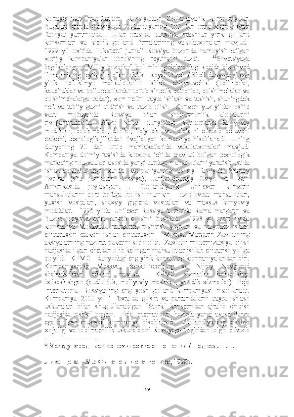 ko'payishidan   manfaatdor.     Rossiyadagi   Gollandiyalik   kompaniyalar.
Bugungi   kunda   Rossiyada   Gollandiyaning   100   dan   ortiq   kompaniyasi
faoliyat   yuritmoqda.     Ular   orasida   dunyoga   mashhur   yirik   golland
konsernlari   va   kichik   golland   firmalarining   vakolatxonalari   mavjud.  
1999   yil   oxirida   "Ekspert"   jurnali   Rossiya   bozorida   namoyish   etilgan
xorijiy   kompaniyalar   obro'sining   reytingini   tuzdi.     12
Shvetsiyaga
bag'ishlangan "Milliy bozorlar" bo'limining dekabrdagi sonida biz shved
firmalarining reytingini e'lon qildik.     Royal Dutch / Shell dunyodagi eng
yirik   neft-kimyo   mahsulotlarini   ishlab   chiqaruvchisi   (polimerlar,
kauchuklar va poliuretanlardan tortib sintetik qatronlar, qo'shimchalar va
qo'shimchalarga qadar), xom neftni qayta ishlash va tashish, shuningdek
neft   va   tabiiy   gazni   qidirish   va   qazib   olish.     Konsern   yuz   yildan   oshiq
vaqt   mobaynida   Rossiya   bilan   ishbilarmonlik   aloqalarini
rivojlantirmoqda.     Akzo   Nobel   dunyodagi   xaridorlarga   kimyoviy
moddalar,   qoplamalar,   dorilar,   bo'yoqlar   va   tolalarni   etkazib   beruvchi
etakchi,   texnologik   jihatdan   rivojlangan   kompaniya   hisoblanadi.     Uning
dunyoning   70   dan   ortiq   mamlakatlarida   vakolatxonalari   mavjud.
Kompaniya   doimiy   ravishda   korxona   ichida   mavjud   bo'lgan   texnologik
marketing nou-xaulari asosida yangi turdagi mahsulotlarni yaratish ustida
ishlamoqda.Bugungi   kunda   kompaniyaning   asosiy   faoliyati   Sharqiy
Evropa   (shu   jumladan   Rossiya),   Janubi-Sharqiy   Osiyo   va   Lotin
Amerikasida   joylashgan.   .     Gollandiyalik   "Unilever"   konserni
mahsulotlarini   to'rt   toifaga   bo'lish   mumkin   -   oziq-ovqat   mahsulotlari,
yuvish   vositalari,   shaxsiy   gigiena   vositalari   va   maxsus   kimyoviy
moddalar.     1996   yilda   Unilever   Rossiya   bozorida   Rama   margarin   va
Buzoq   mayonezlarini   targ'ib   qilishni   boshladi.     1998   yil   mart   oyida
kompaniya   Moskvada   margarin,   pishirish   yog'lari   va   mayonez   ishlab
chiqaruvchi   etakchi   ishlab   chiqaruvchi   -   Moskva   Margarin   Zavodining
aksiyalarining nazorat paketini sotib oldi.  Zavodni modernizatsiya qilish
natijasida ilgari chetdan olib kelingan mahsulotlar ishlab chiqarish yo'lga
qo'yildi.    KPMG - dunyodagi eng yirik konsalting kompaniyalaridan biri.
Kompaniyaning   Moskva,   Sankt-Peterburg   va   Nijniy   Novgorod
shaharlaridagi   ofislari   mavjud.     KPMG   xizmatlar   ko'rsatishga
ixtisoslashgan   (auditorlik,   moliyaviy   maslahat,   yuridik   xizmatlar).     Peja
International   Rossiyaning   eng   yosh   golland   kompaniyasi   hisoblanadi.
Kompaniya   2000   yil   1   fevralda   go'sht   va   parrandalarni   qayta   ishlash
uskunalari   bilan   shug'ullanadigan   "Stork"   konsernidan   ajralib   chiqish
natijasida   tashkil   topgan.     Peja   International   hozirda   yangi   asoschilarga
ega   bo'lgan   mustaqil   kompaniya   hisoblanadi.     Gollandiyaning   qishloq
xo'jaligi va to'qimachilik uskunalarini Rossiyaga  to'g'ridan-to'g'ri etkazib
12
  Международные экономические отношения / Под ред. Н.Н. 
Ливенцева – М.: Финансы и статистика, 1998г.
19 