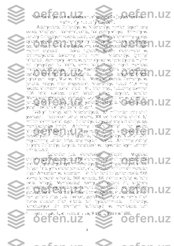 Niderlandiya davlat boshqaruvi geografik joylashuvi va
ma'muriy hududiy tuzilishi.
Adabiyotlarda   Gollandiya   va   Niderlandiya   nomlari   deyarli   teng
asosda   ishlatilgan.     Ikkinchisi,   aslida,   ikki   g'arbiy   viloyat   -   Shimoliy   va
Janubiy Gollandiyani nazarda tutadi, ular davlat shakllanishining asosiga
aylandi   va   hali   ham   muhim   ijtimoiy-iqtisodiy   va   madaniy   ahamiyatga
ega.  Boshqa nom - Gollandiya, so'zma-so'z "past (pasttekis) erlar" degan
ma'noni   anglatadi       Davlat   hujjatlari,   xalqaro   shartnomalar   va
diplomatiyalarda   davlatning   to'liq   nomi   -   Niderlandiya   Qirolligi
ishlatiladi.  Zamonaviy Evropa va jahon siyosati va iqtisodiyotida muhim
rol   o'ynaydigan   bu   kichik,   ammo   ko'p   jihatdan   noyob   mamlakat
hisoblanadi.Gollandiya   G'arbiy   Yevropaning   kichik   mamlakatlariga
tegishli   Shimoliy   dengiz   qirg'og'ida,   uchta   katta   daryoning   bo'yida
joylashgan:   Reyn,   Muz   va   Sheldt.     Mamlakat   sharqda   Germaniya   va
janubda   Belgiya   bilan   chegaradosh.   Niderlandiya   hududi   41,8   ming
kvadrat   kilometrni   tashkil   qiladi.     Shu   bilan   birga,   hududning   taxminan
10%   ichki   suvlarga   to'g'ri   keladi:   ko'llar,   daryolar,   kanallar.
Mamlakatning   sharqdan   g'arbgacha   uzunligi   atigi   200   km   va   shimoldan
janubga 370 km . Qayta tiklangan yerlarda 1986 yilda Niderlandiyaning
yangi Flevoland viloyati tashkil etilgan 1
.
      1995   yil   boshiga   kelib   Niderlandiyada   15,4   milliondan   ortiq   aholi
yashagan.     Taqqoslash   uchun   eslatma,   XX   asr   boshlarida   aholisi   5,1
million kishini tashkil etgan.  Gollandiya dunyodagi eng ko'p aholiga ega
mamlakatlardan   biridir.     Aholining   o'rtacha   zichligi   -   har   kvadrat
kilometrga   453   kishi.     km.     -   sayyoradagi   o'rtacha   ko'rsatkichdan   o'n
baravar yuqori.  Obrazli qilib aytganda, har bir gollandiyalik uchun futbol
maydonining   uchdan   biriga   teng   maydon   mavjud.     Aholining   zichligi
bo'yicha   Gollandiya   dunyoda   Bangladesh   va   Tayvandan   keyin   uchinchi
o'rinda turadi.                                          
                    Gollandlar   juda   shaharlashgan   millatdir.     Mamlakat
aholisining 51% shaharlarda, 37% shahar tipidagi aholi punktlarida, 12%
qishloq   joylarda   yashaydi.     Gollandiyada   100   mingdan   ziyod   aholisi
bo'lgan 17 ta yirik shahar jamoalari, shu jumladan millioninchi marradan
o'tgan Amsterdam va Rotterdam.   Ish bilan band bo'lganlar orasida 67%
xizmat   ko'rsatish   sohasida,   28%   sanoatda,   5%   qishloq   xo'jaligi   va   baliq
ovida   ishlaydi.   Mamlakatdagi   rasmiy   tili   golland   tili,   ko'pincha
gollandcha, tarixiy jihatdan esa flamand tili deb ataladi.   Bu nemis tillari
guruhiga tegishli.   Shimoliy Frisland provinsiyasida, shuningdek, friz tili
ham   golland   tiliga   juda   o'xshash,   gaplashadi.     Ingliz   va   nemis   tillari
biznes   aloqalari   tillari   sifatida   faol   foydalanilmoqda.     Gollandiya
konstitutsiyasi   din   erkinligini   kafolatlaydi   va   mamlakatda   turli
1
  Бусыгин А. В., «Нидерланды», Мысль, Москва 1988.
2 