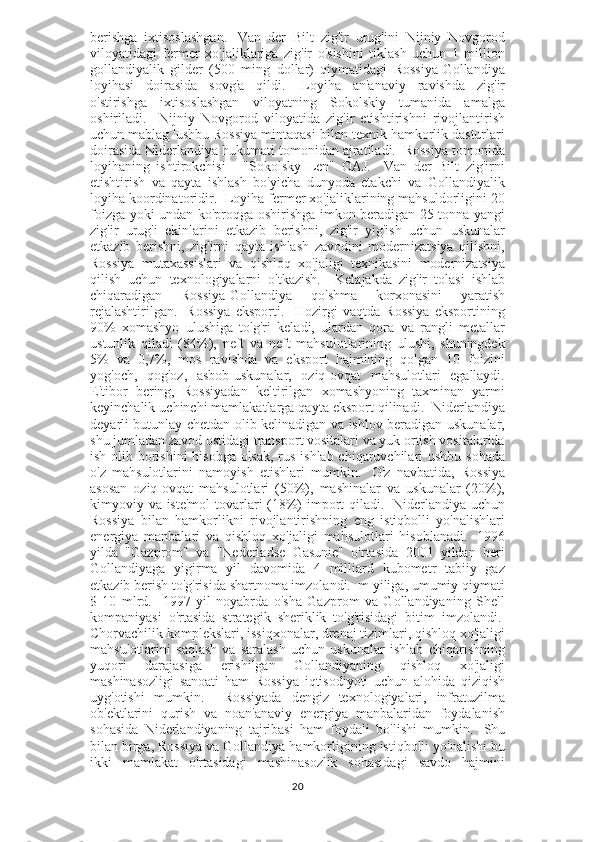 berishga   ixtisoslashgan.     Van   der   Bilt   zig'ir   urug'ini   Nijniy   Novgorod
viloyatidagi   fermer   xo'jaliklariga   zig'ir   o'sishini   tiklash   uchun   1   million
gollandiyalik   gilder   (500   ming   dollar)   qiymatidagi   Rossiya-Gollandiya
loyihasi   doirasida   sovg'a   qildi.     Loyiha   an'anaviy   ravishda   zig'ir
o'stirishga   ixtisoslashgan   viloyatning   Sokolskiy   tumanida   amalga
oshiriladi.     Nijniy   Novgorod   viloyatida   zig'ir   etishtirishni   rivojlantirish
uchun mablag 'ushbu Rossiya mintaqasi bilan texnik hamkorlik dasturlari
doirasida Niderlandiya hukumati tomonidan ajratiladi.  Rossiya tomonida
loyihaning   ishtirokchisi   -   "Sokolsky   Len"   OAJ.     Van   der   Bilt   zig'irni
etishtirish   va   qayta   ishlash   bo'yicha   dunyoda   etakchi   va   Gollandiyalik
loyiha koordinatoridir.  Loyiha fermer xo'jaliklarining mahsuldorligini 20
foizga yoki undan ko'proqga oshirishga imkon beradigan 25 tonna yangi
zig'ir   urug'i   ekinlarini   etkazib   berishni,   zig'ir   yig'ish   uchun   uskunalar
etkazib   berishni,   zig'irni   qayta   ishlash   zavodini   modernizatsiya   qilishni,
Rossiya   mutaxassislari   va   qishloq   xo'jaligi   texnikasini   modernizatsiya
qilish   uchun   texnologiyalarni   o'tkazish.     Kelajakda   zig'ir   tolasi   ishlab
chiqaradigan   Rossiya-Gollandiya   qo'shma   korxonasini   yaratish
rejalashtirilgan.     Rossiya   eksporti.     Hozirgi   vaqtda   Rossiya   eksportining
90%   xomashyo   ulushiga   to'g'ri   keladi,   ulardan   qora   va   rangli   metallar
ustunlik   qiladi   (84%),   neft   va   neft   mahsulotlarining   ulushi,   shuningdek
5%   va   0,7%,   mos   ravishda   va   eksport   hajmining   qolgan   10   foizini
yog'och,   qog'oz,   asbob-uskunalar,   oziq-ovqat   mahsulotlari   egallaydi.
E'tibor   bering,   Rossiyadan   keltirilgan   xomashyoning   taxminan   yarmi
keyinchalik uchinchi mamlakatlarga qayta eksport qilinadi.  Niderlandiya
deyarli butunlay chetdan olib kelinadigan va ishlov beradigan uskunalar,
shu jumladan zavod ostidagi transport vositalari va yuk ortish vositalarida
ish olib borishini hisobga olsak,  rus ishlab chiqaruvchilari  ushbu sohada
o'z   mahsulotlarini   namoyish   etishlari   mumkin.     O'z   navbatida,   Rossiya
asosan   oziq-ovqat   mahsulotlari   (50%),   mashinalar   va   uskunalar   (20%),
kimyoviy va iste'mol  tovarlari (18%)  import qiladi.     Niderlandiya uchun
Rossiya   bilan   hamkorlikni   rivojlantirishning   eng   istiqbolli   yo'nalishlari
energiya   manbalari   va   qishloq   xo'jaligi   mahsulotlari   hisoblanadi.     1996
yilda   "Gazprom"   va   "Nederladse   Gasunie"   o'rtasida   2001   yildan   beri
Gollandiyaga   yigirma   yil   davomida   4   milliard   kubometr   tabiiy   gaz
etkazib berish to'g'risida shartnoma imzolandi.  m yiliga, umumiy qiymati
$   10   mlrd.     1997   yil   noyabrda   o'sha   Gazprom   va   Gollandiyaning   Shell
kompaniyasi   o'rtasida   strategik   sheriklik   to'g'risidagi   bitim   imzolandi.  
Chorvachilik komplekslari, issiqxonalar, drenaj tizimlari, qishloq xo'jaligi
mahsulotlarini   saqlash   va   saralash   uchun   uskunalar   ishlab   chiqarishning
yuqori   darajasiga   erishilgan   Gollandiyaning   qishloq   xo'jaligi
mashinasozligi   sanoati   ham   Rossiya   iqtisodiyoti   uchun   alohida   qiziqish
uyg'otishi   mumkin.     Rossiyada   dengiz   texnologiyalari,   infratuzilma
ob'ektlarini   qurish   va   noan'anaviy   energiya   manbalaridan   foydalanish
sohasida   Niderlandiyaning   tajribasi   ham   foydali   bo'lishi   mumkin.     Shu
bilan birga, Rossiya va Gollandiya hamkorligining istiqbolli yo'nalishi bu
ikki   mamlakat   o'rtasidagi   mashinasozlik   sohasidagi   savdo   hajmini
20 