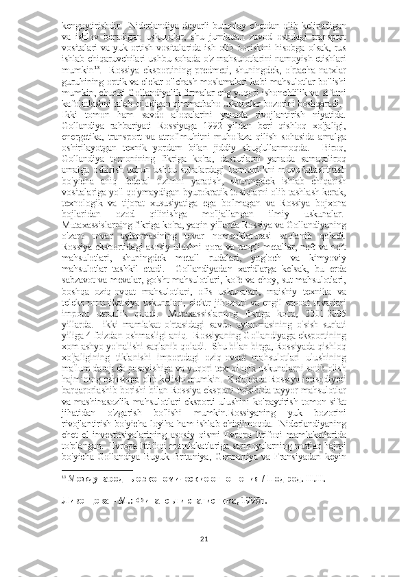 kengaytirishdir.     Niderlandiya   deyarli   butunlay   chetdan   olib   kelinadigan
va   ishlov   beradigan   uskunalar,   shu   jumladan   zavod   ostidagi   transport
vositalari   va  yuk  ortish   vositalarida  ish   olib  borishini  hisobga   olsak,  rus
ishlab chiqaruvchilari ushbu sohada o'z mahsulotlarini namoyish etishlari
mumkin 13
.     Rossiya   eksportining   predmeti,   shuningdek,   o'rtacha   narxlar
guruhining optik va elektr o'lchash moslamalari kabi mahsulotlar bo'lishi
mumkin, chunki Gollandiyalik firmalar eng yuqori ishonchlilik va sifatni
kafolatlashni talab qiladigan qimmatbaho uskunalar bozorini boshqaradi.    
Ikki   tomon   ham   savdo   aloqalarini   yanada   rivojlantirish   niyatida.
Gollandiya   rahbariyati   Rossiyaga   1992   yildan   beri   qishloq   xo'jaligi,
energetika,   transport   va   atrof-muhitni   muhofaza   qilish   sohasida   amalga
oshirilayotgan   texnik   yordam   bilan   jiddiy   shug'ullanmoqda.     Biroq,
Gollandiya   tomonining   fikriga   ko'ra,   dasturlarni   yanada   samaraliroq
amalga   oshirish   uchun   ushbu   sohalardagi   hamkorlikni   muvofiqlashtirish
bo'yicha   aniq   federal   tizimni   yaratish,   shuningdek   ishlab   chiqarish
vositalariga yo'l qo'ymaydigan byurokratik to'siqlarni olib tashlash kerak,
texnologik   va   tijorat   xususiyatiga   ega   bo'lmagan   va   Rossiya   bojxona
bojlaridan   ozod   qilinishga   mo'ljallangan   ilmiy   uskunalar.  
Mutaxassislarning fikriga ko'ra, yaqin yillarda Rossiya va Gollandiyaning
o'zaro   tovar   aylanmasining   tovar   nomenklaturasi   saqlanib   qoladi.
Rossiya  eksportidagi asosiy  ulushni  qora va rangli  metallar, neft va neft
mahsulotlari,   shuningdek   metall   rudalari,   yog'och   va   kimyoviy
mahsulotlar   tashkil   etadi.     Gollandiyadan   xaridlarga   kelsak,   bu   erda
sabzavot va mevalar, go'sht mahsulotlari, kofe va choy, sut mahsulotlari,
boshqa   oziq-ovqat   mahsulotlari,   ofis   uskunalari,   maishiy   texnika   va
telekommunikatsiya   uskunalari,   elektr   jihozlari   va   engil   sanoat   tovarlari
importi   ustunlik   qiladi.     Mutaxassislarning   fikriga   ko'ra,   2001-2005
yillarda.     ikki   mamlakat   o'rtasidagi   savdo   aylanmasining   o'sish   sur'ati
yiliga 4 foizdan oshmasligi aniq.  Rossiyaning Gollandiyaga eksportining
xom ashyo yo'nalishi saqlanib qoladi.  Shu bilan birga, Rossiyada qishloq
xo'jaligining   tiklanishi   importdagi   oziq-ovqat   mahsulotlari   ulushining
ma'lum darajada pasayishiga va yuqori texnologik uskunalarni sotib olish
hajmining oshishiga olib kelishi mumkin.    Kelajakda Rossiya iqtisodiyoti
barqarorlashib borishi bilan Rossiya eksporti tarkibida tayyor mahsulotlar
va   mashinasozlik   mahsulotlari   eksporti   ulushini   ko'paytirish   tomon   sifat
jihatidan   o'zgarish   bo'lishi   mumkin.Rossiyaning   yuk   bozorini
rivojlantirish bo'yicha loyiha ham ishlab chiqilmoqda.     Niderlandiyaning
chet   el   investitsiyalarining   asosiy   qismi   Evropa   Ittifoqi   mamlakatlarida
to'plangan.  Evropa Ittifoqi mamlakatlariga sarmoyalarning mutlaq hajmi
bo'yicha   Gollandiya   Buyuk   Britaniya,   Germaniya   va   Fransiyadan   keyin
13
  Международные экономические отношения / Под ред. Н.Н. 
Ливенцева – М.: Финансы и статистика, 1998г.
21 