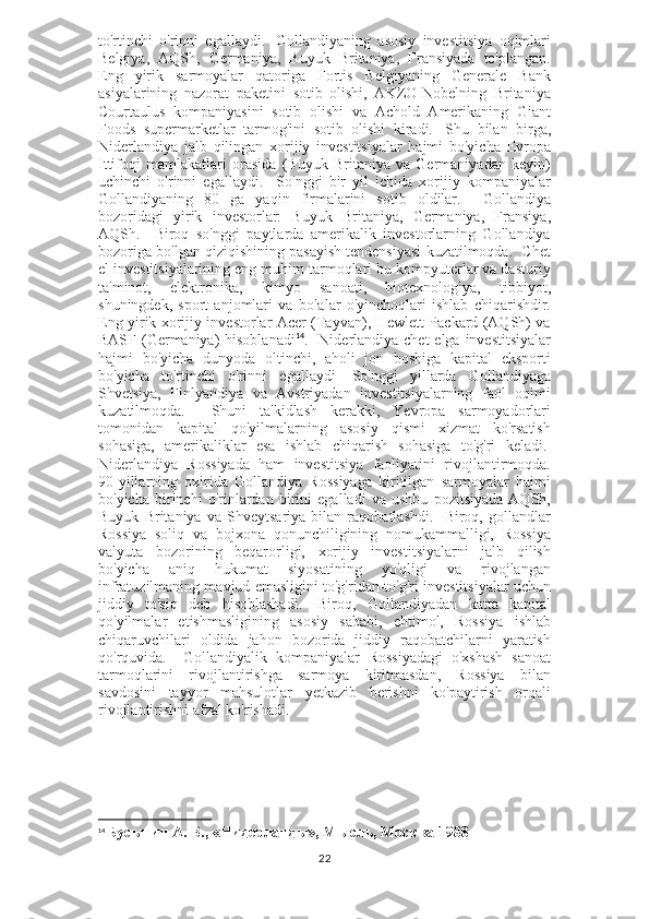 to'rtinchi   o'rinni   egallaydi.     Gollandiyaning   asosiy   investitsiya   oqimlari
Belgiya,   AQSh,   Germaniya,   Buyuk   Britaniya,   Fransiyada   to'plangan.
Eng   yirik   sarmoyalar   qatoriga   Fortis   Belgiyaning   Generale   Bank
asiyalarining   nazorat   paketini   sotib   olishi,   AKZO-Nobelning   Britaniya
Courtaulus   kompaniyasini   sotib   olishi   va   Achold   Amerikaning   Giant
Foods   supermarketlar   tarmog'ini   sotib   olishi   kiradi.     Shu   bilan   birga,
Niderlandiya   jalb   qilingan   xorijiy   investitsiyalar   hajmi   bo'yicha   Evropa
Ittifoqi   mamlakatlari   orasida   (Buyuk   Britaniya   va   Germaniyadan   keyin)
uchinchi   o'rinni   egallaydi.     So'nggi   bir   yil   ichida   xorijiy   kompaniyalar
Gollandiyaning   80   ga   yaqin   firmalarini   sotib   oldilar.     Gollandiya
bozoridagi   yirik   investorlar:   Buyuk   Britaniya,   Germaniya,   Fransiya,
AQSh.     Biroq   so'nggi   paytlarda   amerikalik   investorlarning   Gollandiya
bozoriga bo'lgan qiziqishining pasayish tendensiyasi kuzatilmoqda.  Chet
el investitsiyalarining eng muhim tarmoqlari bu kompyuterlar va dasturiy
ta'minot,   elektronika,   kimyo   sanoati,   biotexnologiya,   tibbiyot,
shuningdek,   sport   anjomlari   va   bolalar   o'yinchoqlari   ishlab   chiqarishdir.
Eng yirik xorijiy investorlar Acer (Tayvan), Hewlett-Packard (AQSh) va
BASF (Germaniya) hisoblanadi 14
.   Niderlandiya chet  elga investitsiyalar
hajmi   bo'yicha   dunyoda   oltinchi,   aholi   jon   boshiga   kapital   eksporti
bo'yicha   to'rtinchi   o'rinni   egallaydi     So'nggi   yillarda   Gollandiyaga
Shvetsiya,   Finlyandiya   va   Avstriyadan   investitsiyalarning   faol   oqimi
kuzatilmoqda.     Shuni   ta'kidlash   kerakki,   Yevropa   sarmoyadorlari
tomonidan   kapital   qo'yilmalarning   asosiy   qismi   xizmat   ko'rsatish
sohasiga,   amerikaliklar   esa   ishlab   chiqarish   sohasiga   to'g'ri   keladi.  
Niderlandiya   Rossiyada   ham   investitsiya   faoliyatini   rivojlantirmoqda.
90-yillarning   oxirida   Gollandiya   Rossiyaga   kiritilgan   sarmoyalar   hajmi
bo'yicha   birinchi   o'rinlardan   birini   egalladi   va   ushbu   pozitsiyada   AQSh,
Buyuk   Britaniya   va   Shveytsariya   bilan   raqobatlashdi.     Biroq,   gollandlar
Rossiya   soliq   va   bojxona   qonunchiligining   nomukammalligi,   Rossiya
valyuta   bozorining   beqarorligi,   xorijiy   investitsiyalarni   jalb   qilish
bo'yicha   aniq   hukumat   siyosatining   yo'qligi   va   rivojlangan
infratuzilmaning mavjud emasligini to'g'ridan-to'g'ri investitsiyalar uchun
jiddiy   to'siq   deb   hisoblashadi.     Biroq,   Gollandiyadan   katta   kapital
qo'yilmalar   etishmasligining   asosiy   sababi,   ehtimol,   Rossiya   ishlab
chiqaruvchilari   oldida   jahon   bozorida   jiddiy   raqobatchilarni   yaratish
qo'rquvida.     Gollandiyalik   kompaniyalar   Rossiyadagi   o'xshash   sanoat
tarmoqlarini   rivojlantirishga   sarmoya   kiritmasdan,   Rossiya   bilan
savdosini   tayyor   mahsulotlar   yetkazib   berishni   ko'paytirish   orqali
rivojlantirishni afzal ko'rishadi.                         
14
  Бусыгин А. В., «Нидерланды», Мысль, Москва 1988
22 