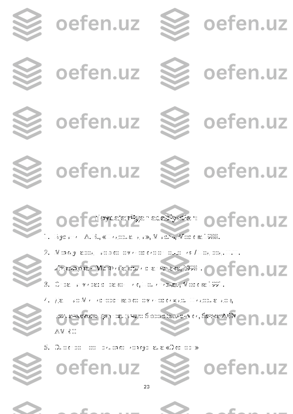 Foydalanilgan adabiyotlar:
1. Бусыгин А. В., «Нидерланды», Мысль, Москва 1988.
2. Международные экономические отношения / Под ред. Н.Н. 
Ливенцева – М.: Финансы и статистика, 1998г.
3. Страны мира: справочник, Политиздат, Москва 1991.
4. Данные Министерства экономических дел Нидерландов, 
голландского Центрального бюро статистики, банка ABN 
AMRO
5. Электронное приложение журнала «Эксперт»
23 