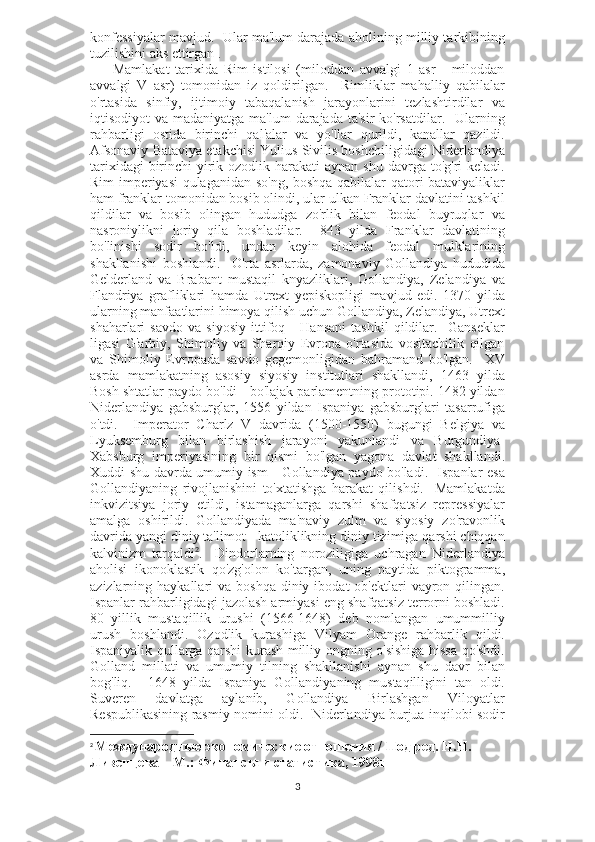 konfessiyalar mavjud.  Ular ma'lum darajada aholining milliy tarkibining
tuzilishini aks ettirgan .
        Mamlakat   tarixida   Rim   istilosi   (miloddan   avvalgi   1   asr   -   miloddan
avvalgi   V   asr)   tomonidan   iz   qoldirilgan.     Rimliklar   mahalliy   qabilalar
o'rtasida   sinfiy,   ijtimoiy   tabaqalanish   jarayonlarini   tezlashtirdilar   va
iqtisodiyot  va madaniyatga ma'lum  darajada  ta'sir  ko'rsatdilar.   Ularning
rahbarligi   ostida   birinchi   qal'alar   va   yo'llar   qurildi,   kanallar   qazildi.
Afsonaviy Bataviya etakchisi Yulius Sivilis boshchiligidagi Niderlandiya
tarixidagi  birinchi  yirik ozodlik harakati  aynan  shu davrga to'g'ri  keladi.
Rim imperiyasi qulaganidan so'ng, boshqa qabilalar qatori bataviyaliklar
ham franklar tomonidan bosib olindi, ular ulkan Franklar davlatini tashkil
qildilar   va   bosib   olingan   hududga   zo'rlik   bilan   feodal   buyruqlar   va
nasroniylikni   joriy   qila   boshladilar.     843   yilda   Franklar   davlatining
bo'linishi   sodir   bo'ldi,   undan   keyin   alohida   feodal   mulklarining
shakllanishi   boshlandi.     O'rta   asrlarda,   zamonaviy   Gollandiya   hududida
Gelderland   va   Brabant   mustaqil   knyazliklari,   Gollandiya,   Zelandiya   va
Flandriya   grafliklari   hamda   Utrext   yepiskopligi   mavjud   edi.   1370   yilda
ularning manfaatlarini himoya qilish uchun Gollandiya, Zelandiya, Utrext
shaharlari   savdo   va   siyosiy   ittifoq   -   Hansani   tashkil   qildilar.     Ganseklar
ligasi   G'arbiy,   Shimoliy   va   Sharqiy   Evropa   o'rtasida   vositachilik   qilgan
va   Shimoliy   Evropada   savdo   gegemonligidan   bahramand   bo'lgan.     XV
asrda   mamlakatning   asosiy   siyosiy   institutlari   shakllandi,   1463   yilda
Bosh shtatlar paydo bo'ldi - bo'lajak parlamentning prototipi. 1482 yildan
Niderlandiya   gabsburglar,   1556   yildan   Ispaniya   gabsburglari   tasarrufiga
o'tdi.     Imperator   Charlz   V   davrida   (1500-1550)   bugungi   Belgiya   va
Lyuksemburg   bilan   birlashish   jarayoni   yakunlandi   va   Burgundiya-
Xabsburg   imperiyasining   bir   qismi   bo'lgan   yagona   davlat   shakllandi.
Xuddi shu davrda umumiy ism - Gollandiya paydo bo'ladi.   Ispanlar esa
Gollandiyaning   rivojlanishini   to'xtatishga   harakat   qilishdi.     Mamlakatda
inkvizitsiya   joriy   etildi,   istamaganlarga   qarshi   shafqatsiz   repressiyalar
amalga   oshirildi.   Gollandiyada   ma'naviy   zulm   va   siyosiy   zo'ravonlik
davrida yangi diniy ta'limot - katoliklikning diniy tizimiga qarshi chiqqan
kalvinizm   tarqaldi 2
.     Dindorlarning   noroziligiga   uchragan   Niderlandiya
aholisi   ikonoklastik   qo'zg'olon   ko'targan,   uning   paytida   piktogramma,
azizlarning haykallari   va boshqa  diniy  ibodat  ob'ektlari   vayron  qilingan.
Ispanlar rahbarligidagi jazolash armiyasi eng shafqatsiz terrorni boshladi.
80   yillik   mustaqillik   urushi   (1566-1648)   deb   nomlangan   umummilliy
urush   boshlandi.   Ozodlik   kurashiga   Vilyam   Orange   rahbarlik   qildi.
Ispaniyalik qullarga qarshi kurash milliy ongning o'sishiga hissa qo'shdi.
Golland   millati   va   umumiy   tilning   shakllanishi   aynan   shu   davr   bilan
bog'liq.     1648   yilda   Ispaniya   Gollandiyaning   mustaqilligini   tan   oldi.
Suveren   davlatga   aylanib,   Gollandiya   Birlashgan   Viloyatlar
Respublikasining rasmiy nomini oldi.   Niderlandiya burjua inqilobi sodir
2
  Международные экономические отношения / Под ред. Н.Н. 
Ливенцева – М.: Финансы и статистика, 1998г
3 