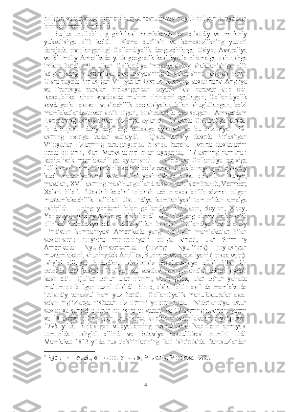 bo'lgan va tarixdagi birinchi burjua respublikasi paydo bo'lgan dunyodagi
birinchi mamlakat bo'ldi.
      Burjua   inqilobining   g'alabasi   mamlakatda   tez   iqtisodiy   va   madaniy
yuksalishga   olib   keldi.     Kema   qurilishi   va   kemasozlikning   yuqori
darajada   rivojlanganligi   Gollandiyalik   dengizchilarga   Osiyo,   Avstraliya
va Shimoliy Amerikada yirik geografik kashfiyotlarni amalga oshirishga
imkon   berdi.     Bu   ulkan   Gollandiya   imperiyasining   shakllanishiga   olib
kelgan   keng   mustamlaka   ekspansiyasining   boshlanishini   belgilab   berdi.
O'sha paytda Birlashgan Viloyatlar Respublikasining savdo parki Angliya
va   Frantsiya   parklari   birlashgandan   deyarli   ikki   baravar   ko'p   edi.
Respublika   jahon   savdosida   muhim   o'rinlarni   egallagan,   Gollandiyalik
savdogarlar   asosan   vositachilik   operatsiyalari   bilan   shug'ullangan,   ba'zi
mamlakatlarda   tovar   sotib   olgan,   boshqalarida   esa   sotgan.     Amsterdam
Evropaning   asosiy   tovar   bozoriga   aylandi.     17-asrda   Gollandiya   kapital
fond   birjasi.     dunyodagi   eng   kattasiga   aylanadi   va   bu   pozitsiyani   19-
asrning   oxiriga   qadar   saqlaydi.     Qisqa   tarixiy   davrda   Birlashgan
Viloyatlar   o'zlarining   taraqqiyotida   boshqa   barcha   Evropa   davlatlarini
ortda   qoldirib,   Karl   Marks   ta'biri   bilan   aytganda,   "17-asrning   namunali
kapitalistik   mamlakati"   ga   aylanishdi.     Ushbu   asr   Gollandiya   tarixiga
"Oltin asr" nomi bilan kirib kelishi bejiz emas. O'sib borayotgan iqtisodiy
kuch   madaniyatning   katta   gullab-yashnashiga   hissa   qo'shdi.     Dunyo,
masalan, XVII asrning mashhur golland rassomlari: Rembrandt, Vermeer,
Xalsni   biladi.   3
Dastlab   kapital   to'plash   uchun   asos   bo'lib   xizmat   qilgan
mustamlakachilik   istilolari   Ost-Indiya   kompaniyasi   tomonidan   amalga
oshirildi.     Uning   yordami   bilan   gollandlar   Hindiston,   Seylon,   Xitoy,
Yaponiya, Janubiy Afrikaga kirib bordi.  Ularning eng qimmatbaho sotib
olinishi   Indoneziya   edi.     1622   yildan   boshlab   Gollandiyaning   G'arbiy
Hindiston   kompaniyasi   Amerikada   yangi   ochilgan   mamlakatlar   bilan
savdo-sotiq   bo'yicha   monopoliyani   qo'lga   kiritdi,   ular   Shimoliy
Amerikada   Nyu-Amsterdamda   (hozirgi   Nyu-York)   joylashgan
mustamlakani, shuningdek Antilles, Surinam va Braziliyani ( qisqa vaqt).
Ishg'ol   qilingan   hududlarni   shafqatsiz   ekspluatatsiya   qilish   bilan   bir
qatorda, ular kashshof  bo'lgan qul savdosi  ham gollandlar uchun foydali
kasb   edi.     Qullar   uchun   ular   oltinni,   shuningdek,   ular   uchun   yanada
muhimroq   bo'lgan   tuzni   olishdi.   Biroq,   o'sha   "oltin   asr"   da   mamlakatda
iqtisodiy   tanazzul   ham   yuz   berdi.     Gollandiyalik   manufakturalar   asta-
sekin   inglizlarga   nisbatan   o'z   o'rnini   yo'qotmoqda.     Niderlandiya   ustun
savdo va sanoat qudrati bo'lishni to'xtatadi va 17 asrning ikkinchi yarmi
va   18   asrda   bo'lib   o'tgan   urushlarda   ko'plab   mustamlakalarini   yo'qotadi.
1795   yilda   Birlashgan   viloyatlarning   respublikasi   Napoleon   armiyasi
tomonidan   ishg'ol   qilindi   va   Bataviya   respublikasi   nomini   oldi.
Mamlakat   1813   yilda   rus   qo'shinlarining   faol   ishtirokida   frantsuzlardan
3
  Бусыгин А. В., «Нидерланды», Мысль, Москва 1988.
4 