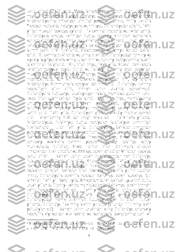 ozod   qilindi.   1814   yilda   Vena   kongressining   qarori   bilan   Frantsiya
mag'lub   bo'lgandan   keyin   Belgiya   Gollandiyaga   qo'shildi   va
Niderlandiyaning   birlashgan   qirolligi   yaratildi.     Biroq,   milliy   ozodlik
4
harakati natijasida Belgiya yana va nihoyat, Gollandiyadan ajralib, 1830
yildan mustaqil davlatga aylandi.     19-asrning o'rtalarida va oxirgi uchida
Gollandiyada   amalga   oshirilgan   burjua   iqtisodiy   islohotlari   kapitalistik
sanoatlashtirish   jarayonining   tezlashishiga   yordam   berdi.     Engil   sanoat,
oziq-ovqat   sanoati   va   kemasozlik   asosan   rivojlangan   edi.     Jigarrang
ko'mir   qazib   olish   boshlandi,   elektrotexnika   va   kimyo   sanoati   tashkil
etildi.  20-asrning boshlarida va uning boshida Gollandiyadagi ijtimoiy va
siyosiy kayfiyat cherkovning ulkan roli va ruhoniy partiyalarning kuchli
ta'siri   bilan   belgilandi.     Shu   bilan   birga,   1894   yilda   Sotsial-Demokratik
Ishchilar   partiyasi   paydo   bo'ldi   va   1909   yilda   uning   chap   qanotidan
mustaqil   Sotsial-Demokratik   Partiya   paydo   bo'ldi   -   Ikkinchi
internatsionalda   kam   sonli   marksistik   partiyalardan   biri,   keyinchalik
Niderlandiya Kommunistik partiyasi  deb nomlandi.   Gollandiya o'zining
betarafligini   e'lon   qilib,   Birinchi   Jahon   urushida   qatnashmadi.
Gollandiyalik   burjuaziya   urushayotgan   ikkala   mamlakat   guruhini   oziq-
ovqat   bilan   ta'minlashdan   foyda   ko'rdi.     Shu   bilan   birga,   mamlakatning
umumiy   iqtisodiy   ahvoli   keskin   yomonlashdi,   chunki   u   o'z
koloniyalaridan   -   asosiy   xomashyo   manbalari   va   asosiy   bozorlardan
uzilib   qoldi.   1930   yilda   Gollandiyani   global   iqtisodiy   inqiroz   qamrab
oldi.     Ishchilarning   30%   dan   ortig'i   ishsiz   edi.       1918-1939   yillarda.
Niderlandiyada   hokimiyat   burjua   partiyalari   koalitsiyasi   tomonidan
boshqarilardi.     Ular   1931   yilda   Gollandiyalik   fashistlar   tomonidan
yaratilgan   Milliy   sotsialistik   ittifoqni   qo'llab-quvvatladilar,   aslida
fashistik   tajovuzning   tarqalishiga   hissa   qo'shdilar,   Sovet   Ittifoqining
jamoaviy   xavfsizlik   tizimini   yaratish   haqidagi   taklifiga   salbiy
munosabatda   bo'ldilar,   Sovet   Ittifoqi   bilan   diplomatik   aloqalar
o'rnatishdan bosh tortdilar va SSSRga qarshi chiqdilar Millatlar Ligasiga
qabul   qilish.       Ikkinchi   Jahon   urushi   boshlanganidan   beri   Gollandiya
hukumati betarafligini e'lon qildi.   Shunga qaramay, 1940 yil may oyida
fashistik   Germaniya   Gollandiyani   bosib   oldi.     Burjuaziyaning   eng
reaktsion   doiralari   fashistlar   bilan   bevosita   hamkorlik   yo'lini   tutdilar.
Biroq,   Gollandiyalik   qarshilik   harakati   fashizmga   qarshi   kurashga   faol
kirishdi.  1941 yil fevral oyida Amsterdamda ish tashlash uyushtirildi, bu
urush yillarida G'arbiy Evropa mamlakatlarida fashizmga qarshi birinchi
ochiq   harakatlardan   biri   edi.       1944   yilning   kuzida   Ittifoq   qo'shinlari
Gollandiyaga   kirib   keldi;     1945   yil   may   oyining   boshlarida
Gollandiyadagi   nemis   qo'shinlari   butunlay   taslim   bo'ldilar.     Urush
yillarida  Gollandiya  199 ming kishini  yo'qotdi   (shundan 110  ming kishi
yahudiylar   edi).     Ikkinchi   Jahon   urushidan   so'ng   Gollandiya   an'anaviy
betaraflik   siyosatidan   voz   kechdi   va   kapitalistik   davlatlarning   turli   xil
4
  Международные экономические отношения / Под ред. Н.Н. 
Ливенцева – М.: Финансы и статистика, 1998г
5 