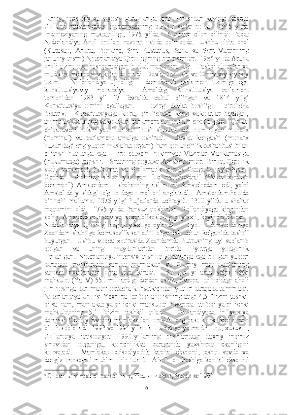 harbiy,   iqtisodiy   va   siyosiy   guruhlariga   kirdi.   Urushdan   keyingi   davrda
Golland   mustamlakasi   imperiyasining   qulashi   sodir   bo'ldi.     1945   yilda
Indoneziyaning   mustaqilligi,   1975   yilda   -   Surinam   e'lon   qilindi.   Faqat
Niderlandiya   Antil   orollari   nazorat   ostida   qolmoqda.     Ushbu   oltita   orol
(Kurasao,   Aruba,   Bonaire,   Sint   Eustatius,   Saba   va   Sent-Martinning
janubiy qismi) Niderlandiya Qirolligining bir qismidir.  1986 yilda Aruba
oroli o'zini o'zi boshqaradigan hudud maqomini oldi.   Tashqi aloqalar va
mudofaa metropol vakolatida qoldi.  Davlat tuzilishi va Ommaviy-siyosiy
tizim       Niderlandiya   Qirolligi   -   demokratik   parlament   tizimiga   ega
konstitutsiyaviy   monarxiya.     Amaldagi   Konstitutsiya   parlament
tomonidan   1983   yil   17   fevralda   qabul   qilingan   va   1814   yilgi
Konstitutsiya   o'rnini   egallagan.       Hozirgi   davlat   boshlig'i   -   qirolicha
Beatrix.     Konstitutsiyaga   ko'ra,   qirolichaga   keng   vakolatlar   berilgan,
ammo aslida uning vakolatlari parlament tomonidan cheklangan.   Qonun
chiqaruvchi   hokimiyatni   tarixan   Bosh   shtatlar   deb   nom   olgan   monarx
(nominal)   va   parlament   amalga   oshiradi.     Davlat   kengashi   (monarx
huzuridagi eng yuqori maslahat organi) ham qonunchilik tashabbusi bilan
chiqish   huquqiga   ega.     Ijro   etuvchi   hokimiyat   Vazirlar   Mahkamasiga
(hukumatga) tegishli.     Shtatning poytaxti Amsterdamdir.  Biroq, Qirollik
sudi,   parlament,   hukumat   va   diplomatik   korpus   Gaagada   joylashgan.  
Gerbda   -   shohning   shiori   yozilgan:   "Je   maintiendrai"   ("Men   bardosh
beraman").   Amsterdam   -   shaharning   asl   nomi   Amstelredam   edi,   ya'ni
Amstel daryosidagi to'g'on degan ma'noni anglatadi.      Amsterdam haqida
birinchi   ma'lumot   1275-yilgi   hujjatlarda   uchraydi.   1300   yilda   u   shahar
maqomini   oldi.     1795   yilda   fransuz   qo'shinlari   Gollandiyaga   kirgandan
so'ng, Amsterdam Bataviya Respublikasining poytaxti, keyinchalik esa -
Niderlandiya   Qirolligining   poytaxtiga   aylandi.           Pyotr   I   Amsterdamga
Zaandam shahriga kemasozlik san'atini o'rganish uchun kelganida tashrif
buyurgan.     Ushbu   voqea   xotirasida   Zaandamda   Butrusning   uyi   saqlanib
qolgan   va   uning   maydonlaridan   birida   Pyotrga   yodgorlik
o'rnatilgan.     Niderlandiya   intensiv   qishloq   xo'jaligiga   ega   bo'lgan   yuqori
darajada   rivojlangan   sanoat   mamlakati   va   G'arbiy   mamlakatlarning
sanoati   rivojlangan   o'ntaligiga   kiradi.       So'nggi   yillarda   yalpi   ichki
mahsulot (YaIM) 550 milliard gilderdan oshib, Evropa Ittifoqidagi aholi
jon boshiga daromadni o'rtacha ko'rsatkichdan yuqori darajada ta'minladi.
Niderlandiya  aholisi  Yevropa Ittifoqi  aholisining atigi  4,5 foizini  tashkil
qilsa   ham,   mamlakat   yalpi   ichki   mahsuloti   Yevropa   Ittifoqi   yalpi   ichki
mahsulotining   5,1   foizini   tashkil   qiladi.       Gollandiyada   inflyatsiya
darajasi   G'arbiy   Evropa   mamlakatlari   orasida   eng   past   ko'rsatkichlardan
biri hisoblanadi: 1993 va 1994 yillarda.  u 3% ga yetmadi 5
.  Bu, xususan,
Gollandiya   iqtisodiyoti   1990-yillarning   boshlaridagi   davriy   inqiroz
sinovidan   o'tganiga,   ko'pchilikka   qaraganda   yaxshiroq   ekanligini
ko'rsatadi.       Mamlakat   iqtisodiyotida   kapital   eksporti,   tashqi   savdo   va
dengiz transporti muhim o'rin tutadi.   Aholi jon boshiga kapital eksporti
5
  Страны мира: справочник, Политиздат, Москва 1991
6 