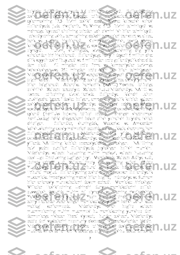 bo'yicha   Gollandiya   dunyoda   3-4   o'rinlarni   egallaydi.     Gollandiyaning
tashqi   savdo   aylanmasi   Yevropa   Ittifoqi   mamlakatlari   tashqi   savdo
aylanmasining   13,5   foizini   tashkil   etadi.     Xizmat   ko'rsatish   sohasi
Gollandiyada   juda   rivojlanib,   YaIMning   61,5   foizini   ta'minlaydi   va
mehnatga   layoqatli   aholining   to'rtdan   uch   qismini   ish   bilan   ta'minlaydi.
Iqtisodiyotning ushbu tarmog'ining etakchi tarmoqlari transport va aloqa,
bank   va   sug'urta   hisoblanadi.     Kompyuterlashtirish,   texnik   xizmat
ko'rsatish, hisob-kitob va marketing, savdo va boshqalar ham muhim rol
o'ynaydi.       Turizm,   shuningdek,   xizmat   ko'rsatishning   eng   yirik
sohalaridan biri hisoblanadi.  Gollandiyaga har yili deyarli 6 million chet
ellik sayyoh tashrif buyuradi va 6 milliondan ortiq gollandiyalik chet elda
dam   oladi.     40   mingdan   ortiq   firma   va   kompaniyalar   turizmga
ixtisoslashgan   va   260   mingdan   ortiq   kishi   ish   bilan   ta'minlangan.
Niderlandiyadagi   barcha   iste'mol   xarajatlarining   deyarli   11%   turistlarga
to'g'ri   keladi.         Niderlandiyaning   tashqi   siyosati   to'rtta   asosiy   yo'nalish
bilan   belgilanadi:     Atlantika   hamkorlik   (NATO)   Yevropa   Ittifoqiga
qo'shilish     Xalqaro   taraqqiyot     Xalqaro   huquq   Niderlandiya   NATO   va
Evropa   Ittifoqining   a'zosi.   Tarixda   Gollandiya   Ikkinchi   Jahon
urushigacha   betaraf   davlat   bo'lgan,   ammo   keyinchalik   ko'plab   xalqaro
tashkilotlarga   qo'shilgan.     Gollandiya   iqtisodiyoti   ochiq   va   xalqaro
savdoga tayanadi.    Niderlandiya Evropa Ittifoqining asoschilaridan biriga
aylandi   (Beniluks   bojxona   ittifoqi   orqali).     Shengen   shartnomasi
Beniluksdagi   ichki   chegaralarni   bekor   qilish   yo'nalishi   bo'yicha   ishlab
chiqilgan.     Gollandlar,   shuningdek,   Maastrixt   va   Amsterdam
kelishuvlarining asosiy me'morlari qatorida edilar.  Ikkala shartnoma ham
Gollandiyada   imzolangan.     Niderlandiya   1949   yilda   NATOning
asoschilari   qatorida   bo'lgan.   Gollandiya   qurolli   kuchlari   1990   va   2000
yillarda   NATOning   ko'plab   operatsiyalarida   qatnashgan.     NATOning
ba'zi   yadro   qurollari   Gollandiyada   joylashgan   bo'lishi   mumkin.  
Niderlandiya   xalqaro   huquqning   muhim   markazi,   xalqaro   huquqning
otasi  Ugo Grotiusning tug'ilgan joyi.   Mamlakatda  Xalqaro Adliya sudi,
Doimiy   arbitraj   sudi,   Xalqaro   jinoiy   sud   va   uning   saflari   -   Sobiq
Yugoslaviya   uchun   Xalqaro   Tribunal   va   Ruanda   bo'yicha   Xalqaro
Tribunal   mavjud.     Gollandiyaning   tashqi   aloqalari   asosan   Gollandiyalik
mustamlaka imperiyasining merosi bilan bog'liq;  Indoneziya va Surinam
bilan   an'anaviy   munosabatlarni   davom   ettiradi.     Mamlakat   Birlashgan
Millatlar   Tashkilotining   Uchinchi   dunyo   mamlakatlarini   qo'llab-
quvvatlash   dasturida   muhim   rol   o'ynaydi   va   ularning   rivojlanishiga
YaMMning   1   foizini   yuboradi.     Yaqin   Sharqdagi   tinchlik   jarayoni   va
tabiiy ofatlardan zarar ko'rgan mamlakatlarga yordam berish uchun katta
mablag'   sarflanmoqda.     Niderlandiya   bilan   bog'liq   xalqaro
muammolarning   muhim   muammosi   bu   mamlakatning   yumshoq   dori-
darmonlarga   nisbatan   liberal   siyosati;     bundan   tashqari,   Niderlandiya
qattiq   dori   vositalarini   noqonuniy   eksport   qilish   markazlaridan   biridir.  
Niderlandiya   PESCOning   Yevropa   Ittifoqiga   a'zo   davlatlar   o'rtasidagi
mudofaa sohasida hamkorlik dasturiga qo'shildi .  Ushbu dastur doirasida
7 