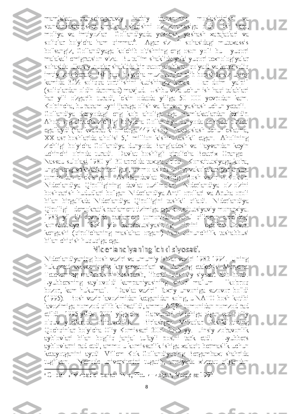 mamlakat   transchegaraviy   harbiy   transportni   moslashtirish   va
standartlashtirishni   amalga   oshirishni   o'z   zimmasiga   oldi.       Ish   haqi,
moliya   va   imtiyozlar       Gollandiyada   yashash,   yashash   xarajatlari   va
soliqlar   bo'yicha   ham   qimmat 6
.     Agar   siz   IT   sohasidagi   mutaxassis
bo'lsangiz,   Gollandiyaga   ko'chib   o'tishning   eng   oson   yo'li   bu   -   yuqori
malakali emigratsion viza.  Bu ta'lim shaklida yoki yuqori texnologiyalar
sohasida ulkan yutuqlar shaklida bir qator talablarni qo'yadi va katta soliq
imtiyozini beradi.     Ish haqi bo'yicha muzokaralar olib borishda siz uning
kamida   30%   soliqqa   tortilishini   kutishingiz   kerak.     Har   doim   "yalpi"
(soliqlardan oldin daromad) mavjud.  Ushbu viza uchun ish haqi talablari
har   yili   o'zgarib   turadi,   lekin   odatda   yiliga   50   000   yevrodan   kam.
Ko'pincha, bu raqam uyni ijaraga olish va farovon yashash uchun yetarli.    
Gollandiya   dunyodagi   eng   ko'p   aholiga   ega   mamlakatlardan   biridir.
Aholining o'rtacha zichligi bo'yicha Gollandiya dunyoda uchinchi o'rinni
egallaydi (har kvadrat kilometrga 449 kishi).  Taqqoslash uchun eslatma,
XX   asr   boshlarida   aholisi   5,1   million   kishini   tashkil   etgan.     Aholining
zichligi   bo'yicha   Gollandiya   dunyoda   Bangladesh   va   Tayvandan   keyin
uchinchi   o'rinda   turadi.     Davlat   boshlig'i   qirolicha   Beatrix   Orange   -
Nassau sulolasi 1980 yil 30 aprelda taxtga o'tirdi.   Konstitutsiyaga ko'ra,
unga  keng  vakolatlar   berilgan,  ammo  aslida  uning  vakolatlari  parlament
tomonidan   cheklangan.     Aslida,   davlat   boshlig'i   Bosh   vazir   B.Kokdir.
Niderlandiya   Qirolligining   davlat   tuzilmalari     Niderlandiya   o'z-o'zini
boshqarish   hududlari   bo'lgan   Niderlandiya   Antil   orollari   va   Aruba   oroli
bilan   birgalikda   Niderlandiya   Qirolligini   tashkil   qiladi.     Niderlandiya
Qirolligi - demokratik parlament tizimiga ega konstitutsiyaviy monarxiya.
1983   yil   17   fevralda   parlament   tomonidan   qabul   qilingan   amaldagi
konstitutsiya   1814   yil   konstitutsiyasining   o'rnini   egalladi.   Davlat
kengashi   (qirolichaning   maslahat   organi)   ham   qonunchilik   tashabbusi
bilan chiqish huquqiga ega.  
Niderlandiyaning ichki siyosati.
Niderlandiyaning bosh vaziri va umumiy ishlar vaziri 1982-1994.  Uning
hukumati   asosan   ingliz   konservatorlari   va   ularning   etakchisi   Margaret
Tetcherning   mafkurasini   boshqarib,   liberal   iqtisodiy   siyosat   olib   bordi.
Lyubbersning   saylovoldi   kampaniyasining   shiori   ma'lum   -   "ko'proq
bozor,   kam   hukumat".     "Davlat   vaziri"   faxriy   unvoniga   sazovor   bo'ldi
(1995).       Bosh vazir lavozimidan ketganidan so'ng, u NATO bosh kotibi
lavozimiga nomzod qilib ko'rsatildi, ammo AQSh tomonidan nomzod rad
etildi.   1995 yildan 2001 yilgacha - Garvardni o'z ichiga olgan qator oliy
o'quv   yurtlarida   o'qituvchilik.     Birlashgan   Millatlar   Tashkilotining
Qochqinlar   bo'yicha   Oliy   Komissari   2001-2005   yy.     Jinsiy   zo'ravonlik
ayblovlari   bilan   bog'liq   janjal   tufayli   postni   tark   etdi.     Lyubbers
ayblovlarni rad etdi, ammo u komissarlik ishiga xalaqit bermaslik uchun
ketayotganini   aytdi     Villem   Kok   Gollandiyaning   Bergambaxt   shahrida
tug'ilgan.       Ninrode   universitetini   tugatib,   armiyada   xizmat   qilgandan
6
  Страны мира: справочник, Политиздат, Москва 1991
8 