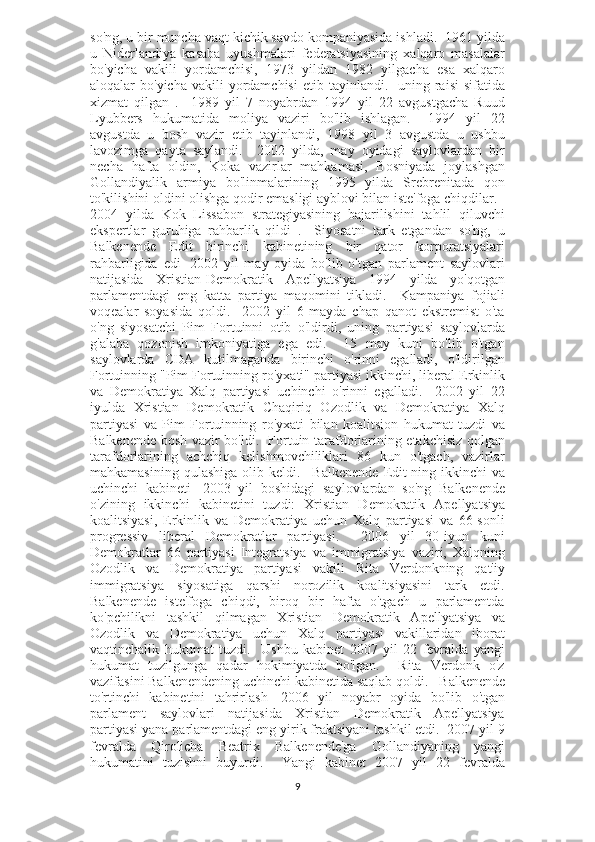 so'ng, u bir muncha vaqt kichik savdo kompaniyasida ishladi.  1961 yilda
u   Niderlandiya   kasaba   uyushmalari   federatsiyasining   xalqaro   masalalar
bo'yicha   vakili   yordamchisi,   1973   yildan   1982   yilgacha   esa   xalqaro
aloqalar  bo'yicha  vakili   yordamchisi  etib  tayinlandi.    uning raisi   sifatida
xizmat   qilgan   .     1989   yil   7   noyabrdan   1994   yil   22   avgustgacha   Ruud
Lyubbers   hukumatida   moliya   vaziri   bo'lib   ishlagan.       1994   yil   22
avgustda   u   bosh   vazir   etib   tayinlandi,   1998   yil   3   avgustda   u   ushbu
lavozimga   qayta   saylandi.     2002   yilda,   may   oyidagi   saylovlardan   bir
necha   hafta   oldin,   Koka   vazirlar   mahkamasi,   Bosniyada   joylashgan
Gollandiyalik   armiya   bo'linmalarining   1995   yilda   Srebrenitada   qon
to'kilishini oldini olishga qodir emasligi ayblovi bilan iste'foga chiqdilar.     
2004   yilda   Kok   Lissabon   strategiyasining   bajarilishini   tahlil   qiluvchi
ekspertlar   guruhiga   rahbarlik   qildi   .     Siyosatni   tark   etgandan   so'ng,   u
Balkenende   Edit   birinchi   kabinetining   bir   qator   korporatsiyalari
rahbarligida   edi     2002   yil   may   oyida   bo'lib   o'tgan   parlament   saylovlari
natijasida   Xristian-Demokratik   Apellyatsiya   1994   yilda   yo'qotgan
parlamentdagi   eng   katta   partiya   maqomini   tikladi.     Kampaniya   fojiali
voqealar   soyasida   qoldi.     2002   yil   6   mayda   chap   qanot   ekstremist   o'ta
o'ng   siyosatchi   Pim   Fortuinni   otib   o'ldirdi,   uning   partiyasi   saylovlarda
g'alaba   qozonish   imkoniyatiga   ega   edi.     15   may   kuni   bo'lib   o'tgan
saylovlarda   CDA   kutilmaganda   birinchi   o'rinni   egalladi,   o'ldirilgan
Fortuinning "Pim Fortuinning ro'yxati" partiyasi ikkinchi, liberal Erkinlik
va   Demokratiya   Xalq   partiyasi   uchinchi   o'rinni   egalladi.     2002   yil   22
iyulda   Xristian   Demokratik   Chaqiriq   Ozodlik   va   Demokratiya   Xalq
partiyasi   va   Pim   Fortuinning   ro'yxati   bilan   koalitsion   hukumat   tuzdi   va
Balkenende bosh vazir bo'ldi.   Fortuin tarafdorlarining etakchisiz qolgan
tarafdorlarining   achchiq   kelishmovchiliklari   86   kun   o'tgach,   vazirlar
mahkamasining  qulashiga  olib keldi.       Balkenende   Edit-ning ikkinchi   va
uchinchi   kabineti     2003   yil   boshidagi   saylovlardan   so'ng   Balkenende
o'zining   ikkinchi   kabinetini   tuzdi:   Xristian   Demokratik   Apellyatsiya
koalitsiyasi,   Erkinlik   va   Demokratiya   uchun   Xalq   partiyasi   va   66-sonli
progressiv   liberal   Demokratlar   partiyasi.     2006   yil   30-iyun   kuni
Demokratlar   66   partiyasi   Integratsiya   va   immigratsiya   vaziri,   Xalqning
Ozodlik   va   Demokratiya   partiyasi   vakili   Rita   Verdonkning   qat'iy
immigratsiya   siyosatiga   qarshi   norozilik   koalitsiyasini   tark   etdi.
Balkenende   iste'foga   chiqdi,   biroq   bir   hafta   o'tgach   u   parlamentda
ko'pchilikni   tashkil   qilmagan   Xristian   Demokratik   Apellyatsiya   va
Ozodlik   va   Demokratiya   uchun   Xalq   partiyasi   vakillaridan   iborat
vaqtinchalik   hukumat   tuzdi.     Ushbu   kabinet   2007   yil   22   fevralda   yangi
hukumat   tuzilgunga   qadar   hokimiyatda   bo'lgan.     Rita   Verdonk   o'z
vazifasini Balkenendening uchinchi kabinetida saqlab qoldi.      Balkenende
to'rtinchi   kabinetini   tahrirlash     2006   yil   noyabr   oyida   bo'lib   o'tgan
parlament   saylovlari   natijasida   Xristian   Demokratik   Apellyatsiya
partiyasi yana parlamentdagi eng yirik fraktsiyani tashkil etdi.  2007 yil 9
fevralda   Qirolicha   Beatrix   Balkenende'ga   Gollandiyaning   yangi
hukumatini   tuzishni   buyurdi.     Yangi   kabinet   2007   yil   22   fevralda
9 