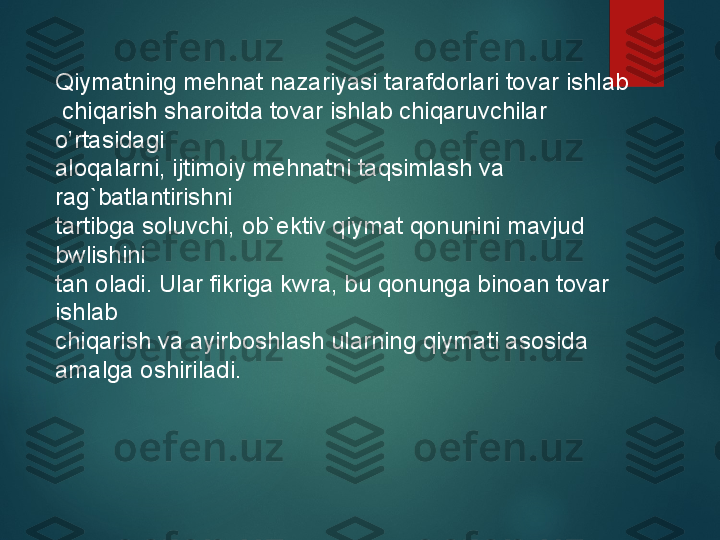 Qiymatning mehnat nazariyasi tarafdorlari tovar ishlab
  chiqarish sharoitda tovar ishlab chiqaruvchilar 
o’rtasidagi 
aloqalarni, ijtimoiy mehnatni taqsimlash va 
rag`batlantirishni 
tartibga soluvchi, ob`ektiv qiymat qonunini mavjud 
bwlishini 
tan oladi. Ular fikriga kwra, bu qonunga binoan tovar 
ishlab 
chiqarish va ayirboshlash ularning qiymati asosida 
amalga oshiriladi.   