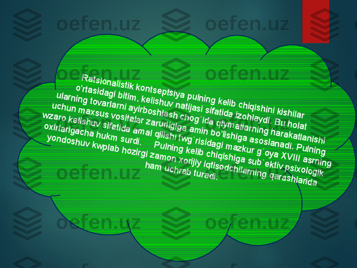 R	atsionalistik kontseptsiya pulning kelib chiqishini kishilar 	
o’rtasidagi bitim	, kelishuv natijasi sifatida izohlaydi. B	u holat 	
ularning tovarlarni ayirboshlash chog`ida qiym	atlarning harakatlanishi	
 uchun m	axsus vositalar zarurligiga am	in bo’lishiga asoslanadi. P	ulning 	
w	zaro kelishuv sifatida am	al qilishi tw	g`risidagi m	azkur g`oya X	V	III asrning 	
oxirlarigacha hukm	 surdi.     P	ulning kelib chiqishiga sub`ektiv psixologik 	
yondoshuv kw	plab hozirgi zam	on xorijiy iqtisodchilarning qarashlarida 	
ham	 uchrab turadi.  