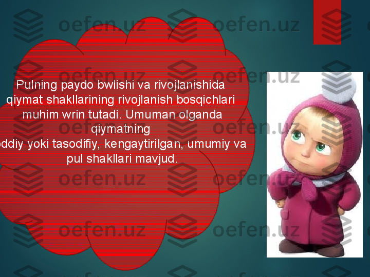 Pulning paydo bwlishi va rivojlanishida 
qiymat shakllarining rivojlanish bosqichlari 
muhim wrin tutadi. Umuman olganda 
qiymatning 
oddiy yoki tasodifiy, kengaytirilgan, umumiy va 
pul shakllari mavjud.  