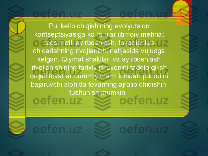 Pul kelib chiqishining evolyutsion 
kontseptsiyasiga ko’ra ular ijtimoiy mehnat 
taqsimoti, ayirboshlash, tovar ishlab 
chiqarishning rivojlanishi natijasida vujudga 
kelgan. Qiymat shakllari va ayirboshlash 
rivojlanishining tarixiy jarayonini tadqiq qilish 
orqali tovarlar umumiy olami ichidan pul rolini 
bajaruvchi alohida tovarning ajralib chiqishini 
tushunish mumkin.   