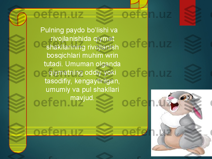   Pulning paydo bo’lishi va 
rivojlanishida qiymat 
shakllarining rivojlanish 
bosqichlari muhim wrin 
tutadi. Umuman olganda 
qiymatning oddiy yoki 
tasodifiy, kengaytirilgan, 
umumiy va pul shakllari 
mavjud.  