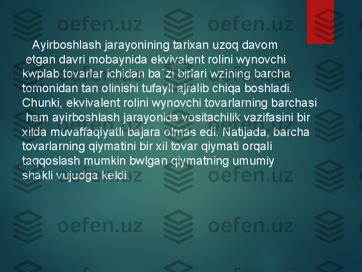      Ayirboshlash jarayonining tarixan uzoq davom
  etgan davri mobaynida ekvivalent rolini wynovchi 
kwplab tovarlar ichidan ba`zi birlari wzining barcha 
tomonidan tan olinishi tufayli ajralib chiqa boshladi. 
Chunki, ekvivalent rolini wynovchi tovarlarning barchasi  
  ham ayirboshlash jarayonida vositachilik vazifasini bir 
xilda muvaffaqiyatli bajara olmas edi. Natijada, barcha 
tovarlarning qiymatini bir xil tovar qiymati orqali 
taqqoslash mumkin bwlgan qiymatning umumiy 
shakli vujudga keldi.   