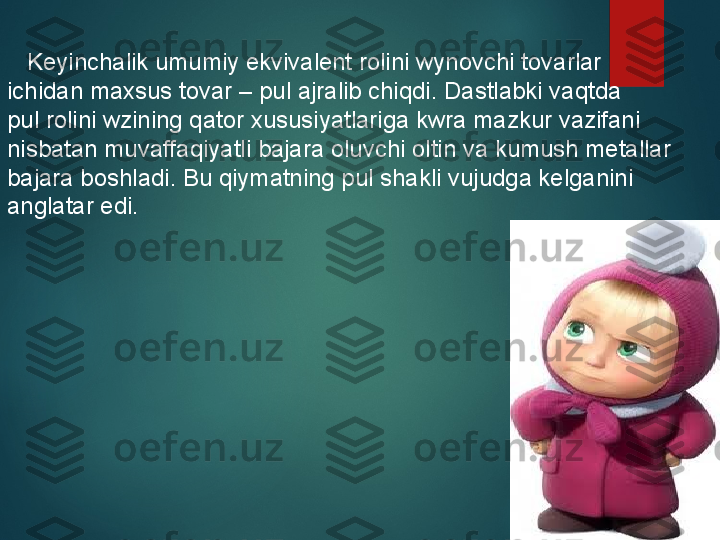      Keyinchalik umumiy ekvivalent rolini wynovchi tovarlar 
ichidan maxsus tovar – pul ajralib chiqdi. Dastlabki vaqtda 
pul rolini wzining qator xususiyatlariga kwra mazkur vazifani 
nisbatan muvaffaqiyatli bajara oluvchi oltin va kumush metallar 
bajara boshladi. Bu qiymatning pul shakli vujudga kelganini 
anglatar edi.  