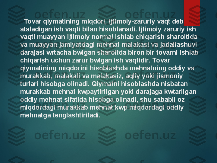    Tovar qiymatining miqdori, ijtimoiy-zaruriy vaqt deb 
ataladigan ish vaqti bilan hisoblanadi. Ijtimoiy zaruriy ish 
vaqti muayyan ijtimoiy normal ishlab chiqarish sharoitida 
va muayyan jamiyatdagi mehnat malakasi va jadallashuvi 
darajasi wrtacha bwlgan sharoitda biron bir tovarni ishlab 
chiqarish uchun zarur bwlgan ish vaqtidir. Tovar 
qiymatining miqdorini hisoblashda mehnatning oddiy va 
murakkab, malakali va malakasiz, aqliy yoki jismoniy 
turlari hisobga olinadi. Qiymatni hisoblashda nisbatan 
murakkab mehnat kwpaytirilgan yoki darajaga kwtarilgan 
oddiy mehnat sifatida hisobga olinadi, shu sababli oz 
miqdordagi murakkab mehnat kwp miqdordagi oddiy 
mehnatga tenglashtiriladi.   