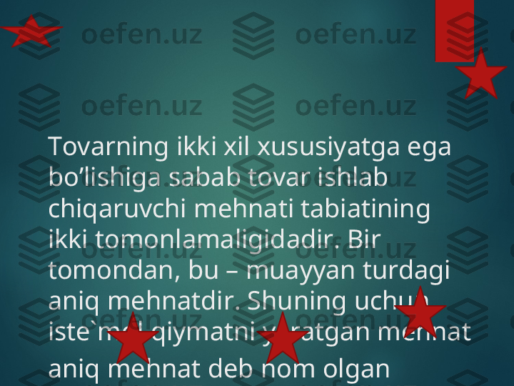 Tovarning ikki xil xususiyatga ega 
bo’lishiga sabab tovar ishlab 
chiqaruvchi mehnati tabiatining 
ikki tomonlamaligidadir. Bir 
tomondan, bu – muayyan turdagi 
aniq mehnatdir. Shuning uchun, 
iste`mol qiymatni yaratgan mehnat 
aniq mehnat deb nom olgan    