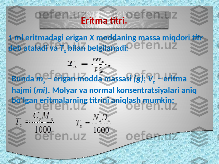 1 ml eritmadagi erigan  X  moddaning massa miqdori  titr 
deb ataladi va  T
x  bilan belgilanadi: Eritma titri.
Bunda  m
x  – erigan modda massasi  (g) ;  V
e  – eritma 
hajmi ( mi ).   Molyar va normal konsentratsiyalari aniq 
bo‘lgan eritmalarning titrini aniqlash mumkin:   