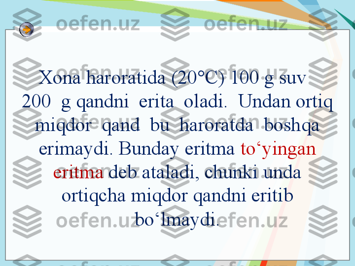 Xona haroratida (20°C) 100 g suv  
200  g qandni  erita  oladi.  Undan ortiq 
 miqdor  qand  bu  haroratda  boshqa  
erimaydi. Bunday eritma  to‘yingan 
eritma  deb ataladi, chunki unda 
ortiqcha miqdor qandni eritib 
bo‘lmaydi.   