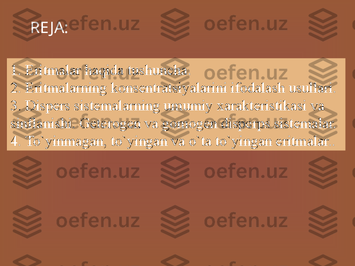 RE JA:
1. Eritmalar haqida tushuncha.
2. Eritmalarning konsentratsiyalarini ifodalash usullari.
3. Disp е rs sist е m а l а rning umumiy xarakteristikasi va 
sinflanishi. G е t е r о g е n v а  g о m о g е n disp е rps sist е m а l а r.
4. To`yinmagan, to`yingan va o`ta to`yingan eritmalar.. 