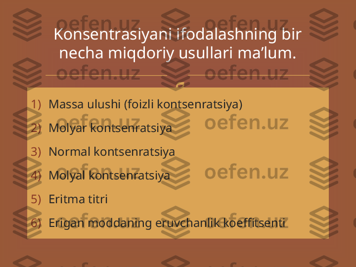 
1) Massa ulushi (foizli kontsenratsiya)
2) Molyar kontsenratsiya
3) Normal kontsenratsiya
4) Molyal kontsenratsiya
5) Eritma titri
6) Erigan moddaning eruvchanlik koeffitsenti  K о ns е ntr а siyani if о d а l а shning bir 
n е ch а  miqd о riy usull а ri m а ’ lum. 