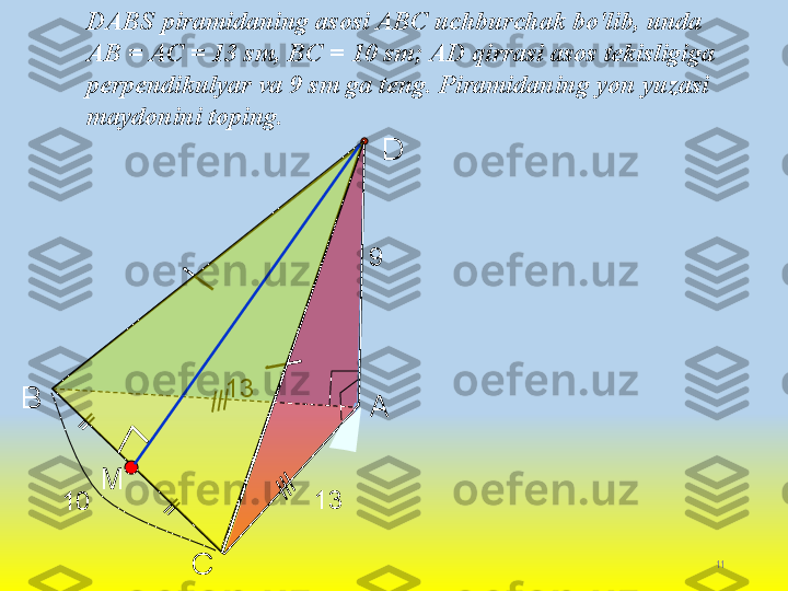 11
СВ
А DDABS piramidaning asosi ABC uchburchak bo'lib, unda 
AB = AC = 13 sm, BC = 10 sm; AD qirrasi asos tekisligiga 
perpendikulyar va 9 sm ga teng. Piramidaning yon yuzasi 
maydonini toping.
13 9
10 13
M    